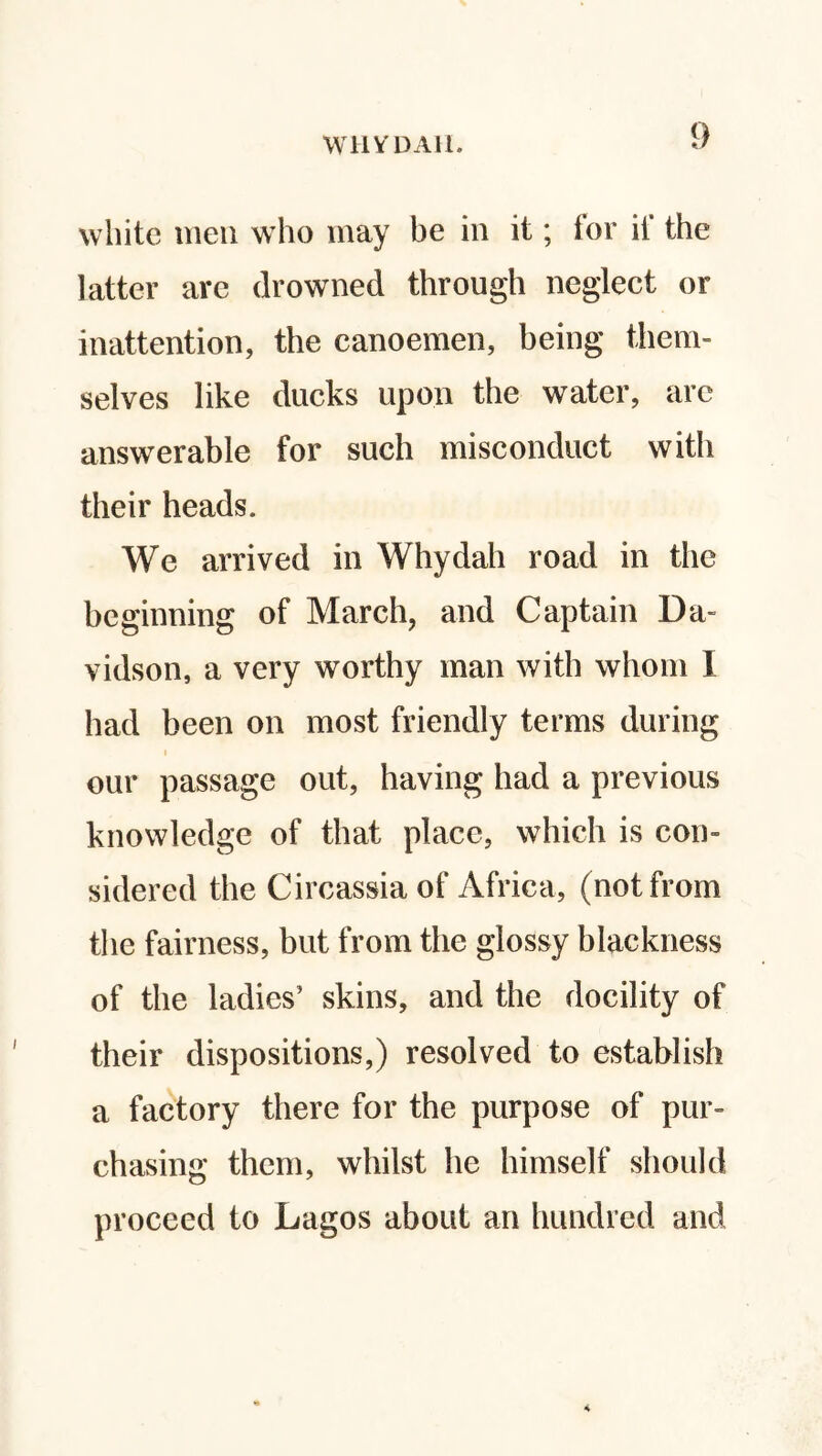 white men who may be in it; for if the latter arc drowned through neglect or inattention, the canoemen, being them¬ selves like ducks upon the water, are answerable for such misconduct with their heads. We arrived in Whydah road in the beginning of March, and Captain Da- vidson, a very worthy man with whom I had been on most friendly terms during our passage out, having had a previous knowledge of that place, which is con¬ sidered the Circassia of Africa, (not from the fairness, but from the glossy blackness of the ladies’ skins, and the docility of their dispositions,) resolved to establish a factory there for the purpose of pur¬ chasing them, whilst he himself should proceed to Lagos about an hundred and