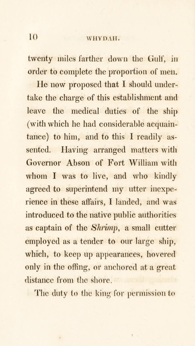twenty miles farther down the Gulf, in order to complete the proportion of men. He now proposed that I should under¬ take the charge of this establishment and leave the medical duties of the ship (with which he had considerable acquain¬ tance) to him, and to this I readily as¬ sented. Having arranged matters with Governor Abson of Fort William with whom I was to live, and who kindly agreed to superintend my utter inexpe¬ rience in these affairs, I landed, and was introduced to the native public authorities as captain of the Shrimp, a small cutter employed as a tender to our large ship, which, to keep up appearances, hovered only in the offing, or anchored at a great distance from the shore. The duty to the king for permission to