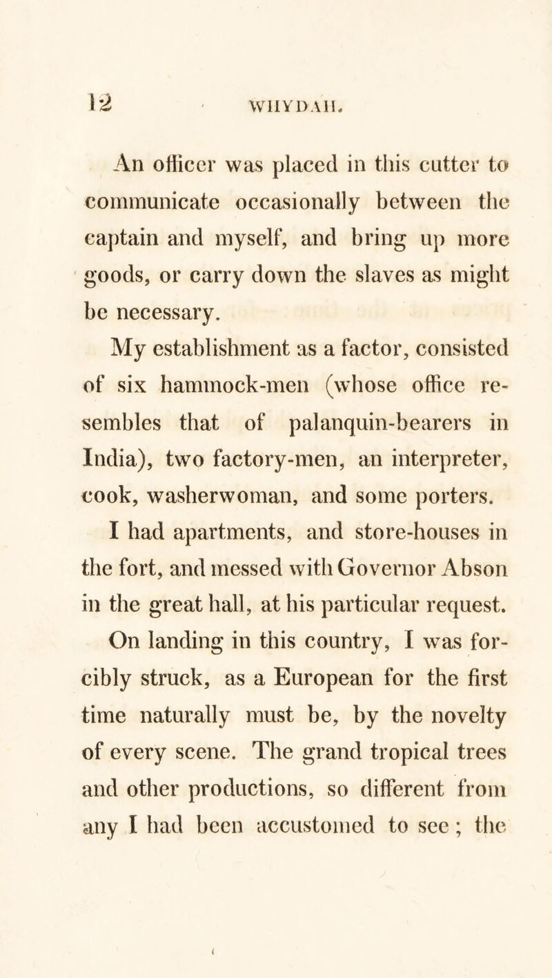 1*2 W1IY D AIL An officer was placed in this cutter to communicate occasionally between the captain and myself, and bring up more goods, or carry down the slaves as might be necessary. My establishment as a factor, consisted of six hammock-men (whose office re¬ sembles that of palanquin-bearers in India), two factory-men, an interpreter, cook, washerwoman, and some porters. I had apartments, and store-houses in the fort, and messed with Governor Abson in the great hall, at his particular request. On landing in this country, I was for¬ cibly struck, as a European for the first time naturally must be, by the novelty of every scene. The grand tropical trees and other productions, so different from any I had been accustomed to see; the <