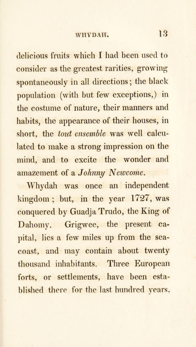 delicious fruits which I had been used to consider as the greatest rarities, growing spontaneously in all directions; the black population (with but few exceptions,) in the costume of nature, their manners and habits, the appearance of their houses, in short, the tout ensemble was well calcu¬ lated to make a strong impression on the mind, and to excite the wonder and amazement of a Johnny Neivcome, Whydah was once an independent kingdom ; but, in the year 1727, was conquered by GuadjaTrudo, the King of D alio my. Grigwee, the present ca¬ pital, lies a few miles up from the sea- coast, and may contain about twenty thousand inhabitants. Three European forts, or settlements, have been esta¬ blished there for the last hundred years.