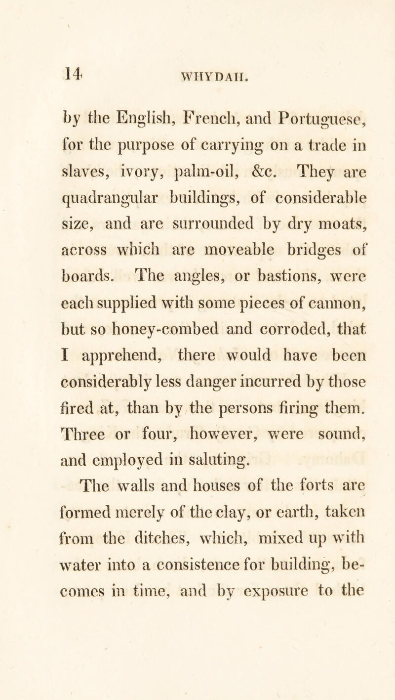 by the English, French, and Portuguese, for the purpose of carrying on a trade in slaves, ivory, palm-oil, &c. They are quadrangular buildings, of considerable size, and are surrounded by dry moats, across which are moveable bridges of boards. The angles, or bastions, were each supplied with some pieces of cannon, but so honey-combed and corroded, that I apprehend, there would have been considerably less danger incurred by those fired at, than by the persons firing them. Three or four, however, were sound, and employed in saluting. The walls and houses of the forts are formed merely of the clay, or earth, taken from the ditches, which, mixed up with water into a consistence for building, be¬ comes in time, and by exposure to the