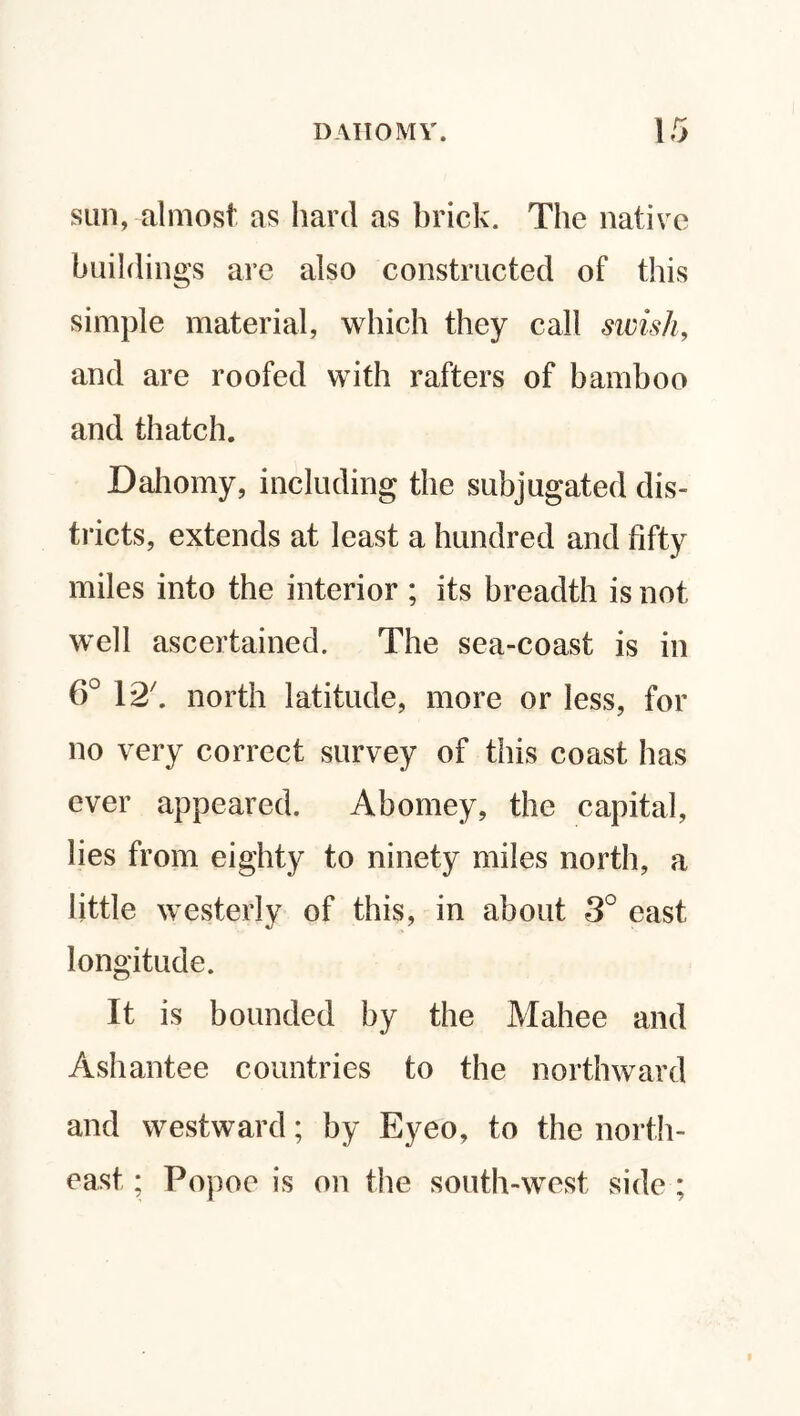sun, almost as hard as brick. The native buildings are also constructed of this simple material, which they call swish, and are roofed with rafters of bamboo and thatch. Dahomy, including the subjugated dis¬ tricts, extends at least a hundred and fifty miles into the interior ; its breadth is not well ascertained. The sea-coast is in 6° 12b north latitude, more or less, for no very correct survey of this coast has ever appeared. Abomey, the capital, lies from eighty to ninety miles north, a little westerly of this, in about 3° east longitude. It is bounded by the Mahee and Ashantee countries to the northward and westward; by Eyeo, to the north¬ east * Popoe is on the south-west side ;