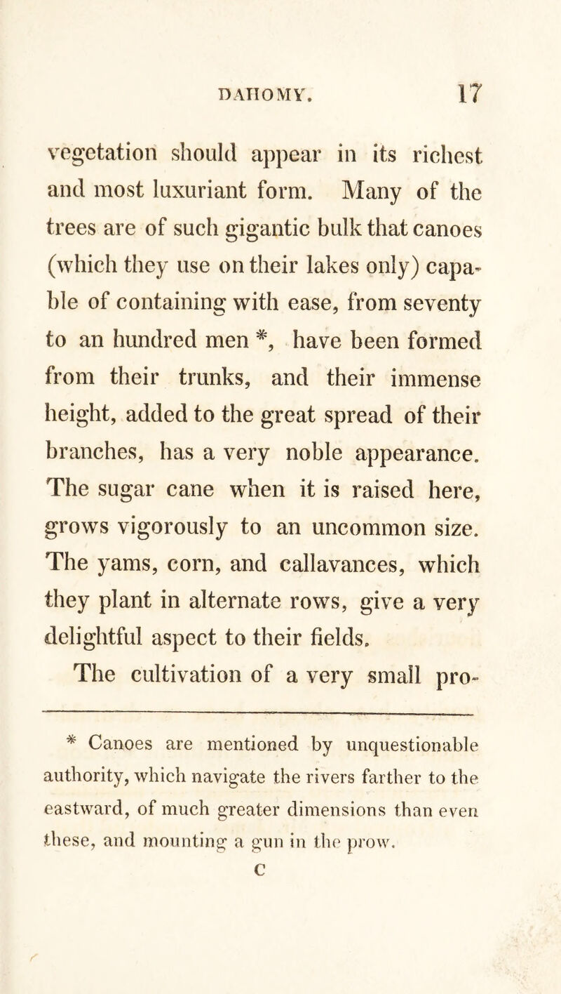 vegetation should appear in its richest and most luxuriant form. Many of the trees are of such gigantic bulk that canoes (which they use on their lakes only) capa¬ ble of containing with ease, from seventy to an hundred men #, have been formed from their trunks, and their immense height, added to the great spread of their branches, has a very noble appearance. The sugar cane when it is raised here, grows vigorously to an uncommon size. The yams, corn, and callavances, which they plant in alternate rows, give a very delightful aspect to their fields. The cultivation of a very small pro- * Canoes are mentioned by unquestionable authority, which navigate the rivers farther to the eastward, of much greater dimensions than even these, and mounting a gun in the prow. C