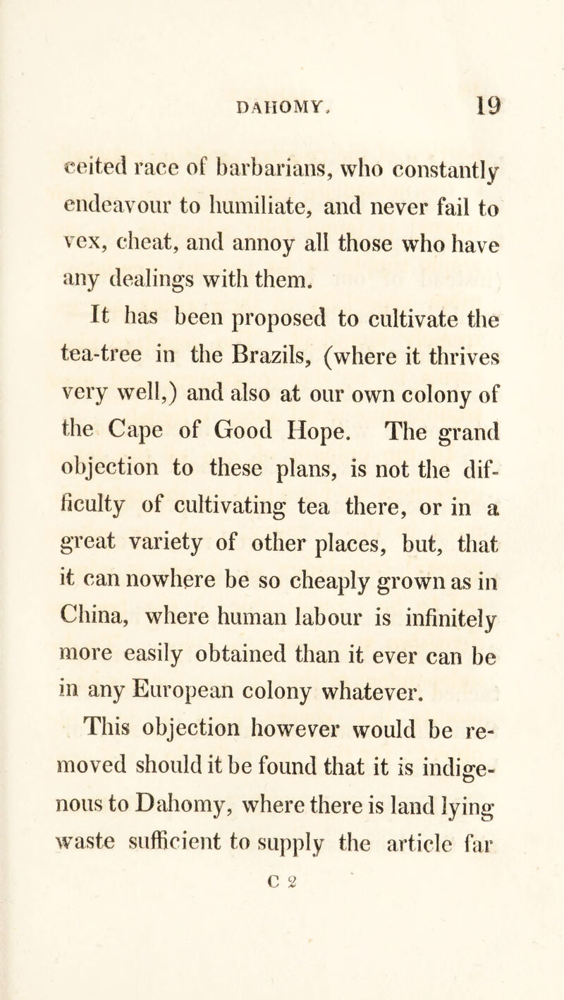 eeited race of barbarians, who constantly endeavour to humiliate, and never fail to vex, cheat, and annoy all those who have any dealings with them. It has been proposed to cultivate the tea-tree in the Brazils, (where it thrives very well,) and also at our own colony of the Cape of Good Hope. The grand objection to these plans, is not the dif¬ ficulty of cultivating tea there, or in a great variety of other places, but, that it can nowhere be so cheaply grown as in China, where human labour is infinitely more easily obtained than it ever can be In any European colony whatever. This objection however would be re¬ moved should it be found that it is indite- nous to Dahomy, where there is land lying waste sufficient to supply the article far