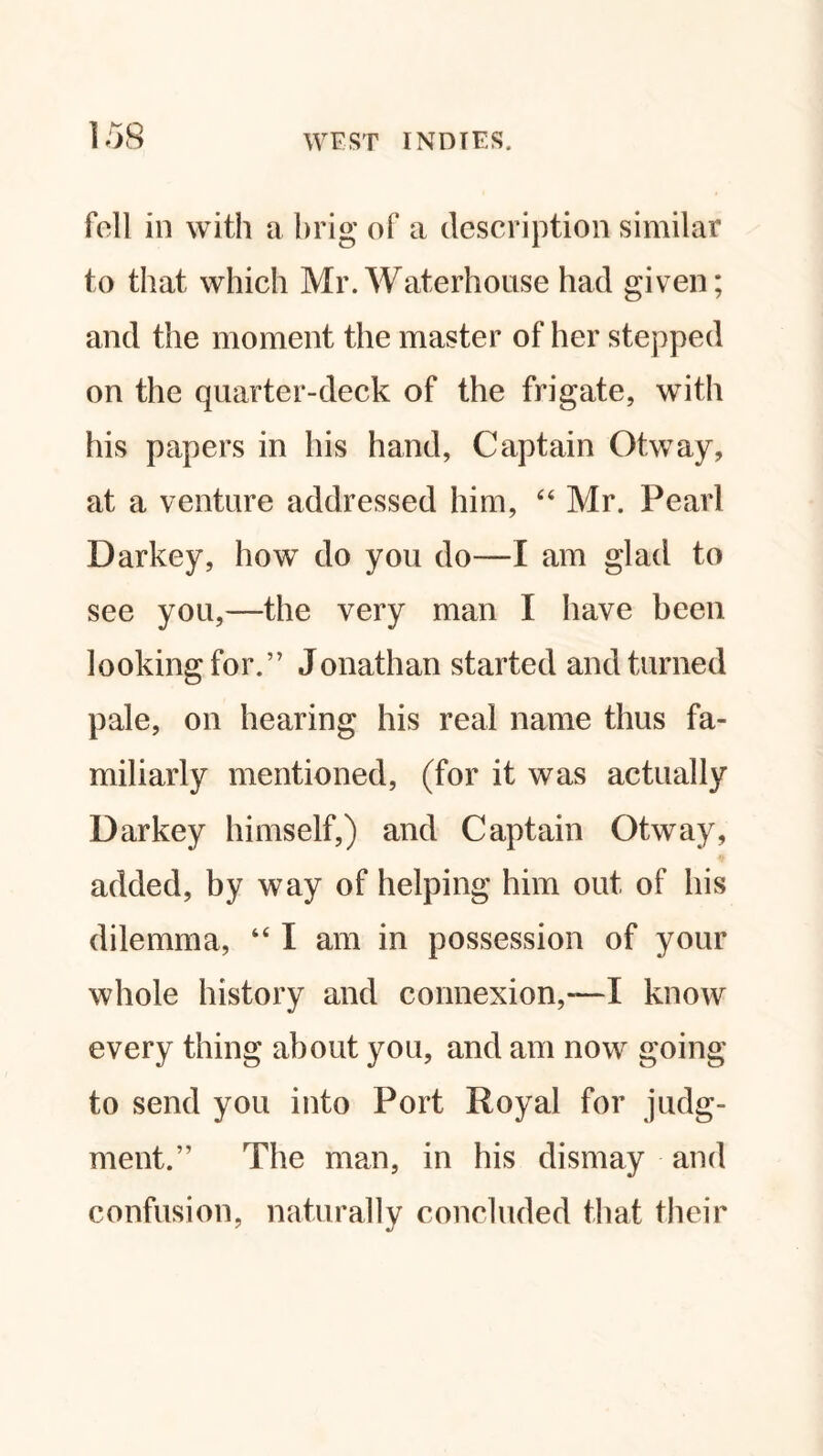 fell in with a brig of a description similar to that which Mr. Waterhouse had given; and the moment the master of her stepped on the quarter-deck of the frigate, with his papers in his hand, Captain Otway, at a venture addressed him, “ Mr. Pearl Darkey, how do you do—I am glad to see you,—the very man I have been looking for.” Jonathan started and turned pale, on hearing his real name thus fa¬ miliarly mentioned, (for it was actually Darkey himself,) and Captain Otway, added, by way of helping him out of his dilemma, “ I am in possession of your whole history and connexion,—I know every thing about you, and am now going to send you into Port Royal for judg¬ ment.” The man, in his dismay and confusion, naturally concluded that their