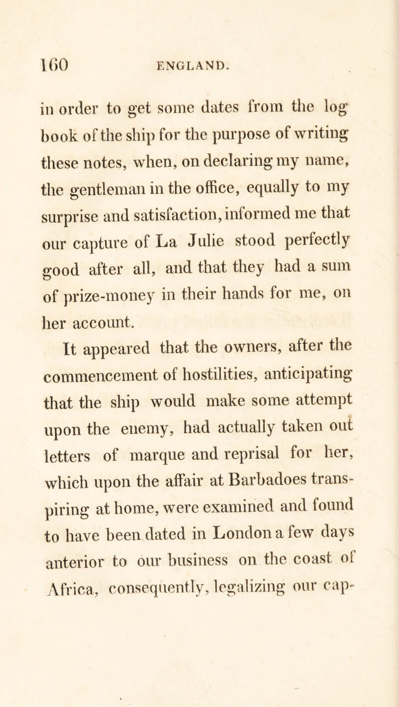 in order to get some dates from the log book of the ship for the purpose of writing these notes, when, on declaring my name, the gentleman in the office, equally to my surprise and satisfaction, informed me that our capture of La Julie stood perfectly good after all, and that they had a sum of prize-money in their hands for me, on her account. It appeared that the owners, after the commencement of hostilities, anticipating that the ship would make some attempt upon the enemy, had actually taken out letters of marque and reprisal for her, which upon the affair at Barbadoes trans¬ piring at home, were examined and found to have been dated in London a few days anterior to our business on the coast oi Africa, consequently, legalizing our cap-