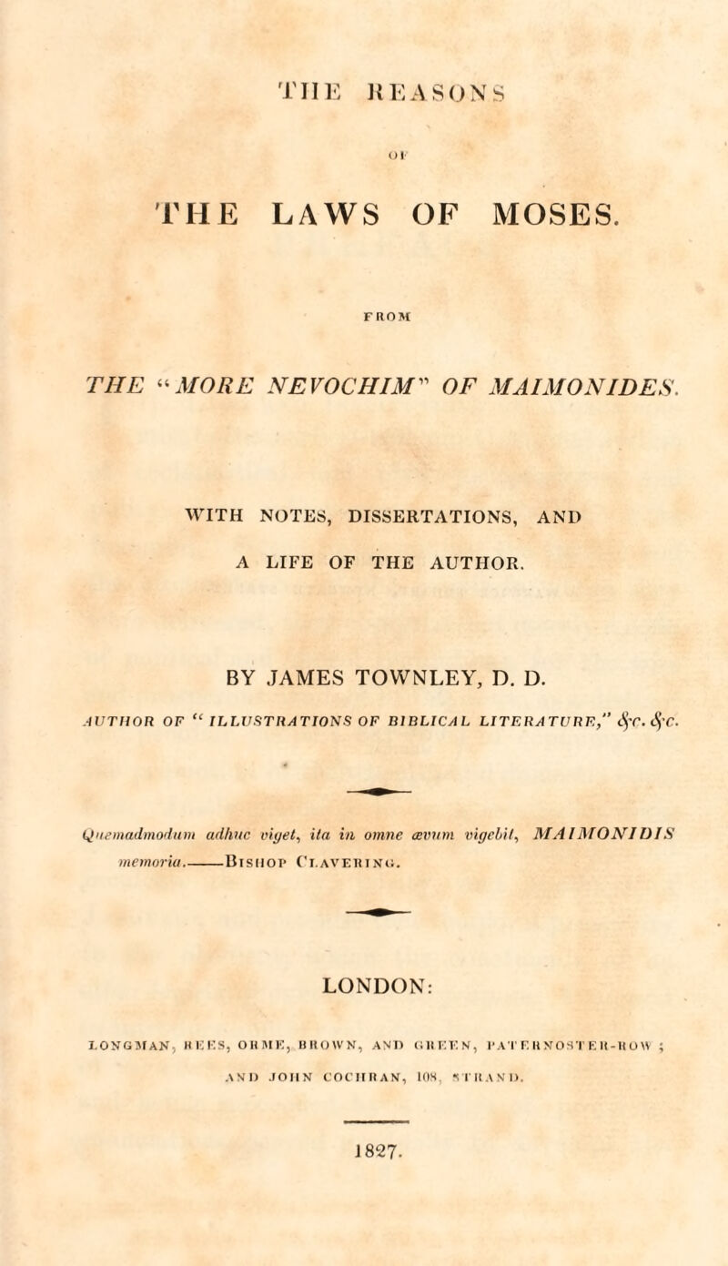 TIIE REASONS Ol THE LAWS OF MOSES. FROM THE “MORE NEVOCHIM” OF MAI MON IDES. WITH NOTES, DISSERTATIONS, AND A LIFE OF THE AUTHOR. BY JAMES TOWNLEY, D. D. AUTHOR OF “ ILLUSTRATIONS OF BIBLICAL LITERATURE, fyc.SfC. Qnemadmodum ad/mc viget, it a in omne avum vigebil, MAIMONIDIS memoria_Disnoi> Ci.avertnu. LONDON: LONGMAN, HICKS, OH HE, BROWN, AND GI1KKN, l'AT K RNOST E R-U 0\V ; AND JOHN COCIIRAN, 108. STRAND. 1827-