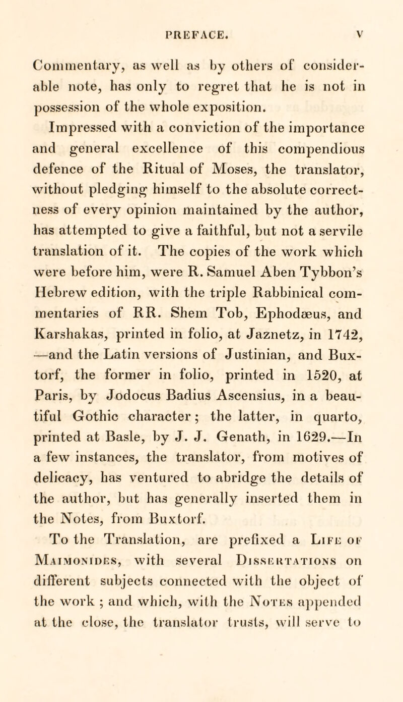 Commentary, as well as by others of consider¬ able note, has only to regret that he is not in possession of the whole exposition. Impressed with a conviction of the importance and general excellence of this compendious defence of the Ritual of Moses, the translator, without pledging himself to the absolute correct¬ ness of every opinion maintained by the author, has attempted to give a faithful, but not a servile translation of it. The copies of the work which were before him, were R. Samuel A ben Tybbon’s Hebrew edition, with the triple Rabbinical com¬ mentaries of RR. Shem Tob, Ephodeeus, and Karshakas, printed in folio, at Jaznetz, in 1742, —and the Latin versions of Justinian, and Bux- torf, the former in folio, printed in 1520, at Paris, by Jodocus Badius Ascensius, in a beau¬ tiful Gothic character; the latter, in quarto, printed at Basle, by J. J. Genath, in 1629.—In a few instances, the translator, from motives of delicacy, has ventured to abridge the details of the author, but has generally inserted them in the Notes, from Buxtorf. To the Translation, are prefixed a Life of Maimomdes, with several Dissertations on different subjects connected with the object of the work ; and which, with the Notes appended at the close, the translator trusts, will serve to