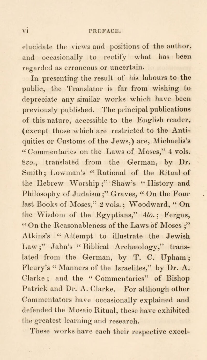 elucidate the views and positions of the author, and occasionally to rectify what has been regarded as erroneous or uncertain. In presenting the result of his labours to the public, the Translator is far from wishing to depreciate any similar works which have been previously published. The principal publications of this nature, accessible to the English reader, (except those which are restricted to the Anti¬ quities or Customs of the Jews,) are, Michaelis’s “ Commentaries on the Laws of Moses,” 4 vols. 8vo., translated from the German, by Dr. Smith; bowman’s “Rational of the Ritual of the Hebrew Worship;” Shaw’s “History and Philosophy of Judaism ;” Graves, “ On the Four last Books of Moses,” 2 vols.; Woodward, “ On the Wisdom of the Egyptians,” 4to.; Fergus, “On the Reasonableness of the Laws of Moses ;” Atkins’s “ Attempt to illustrate the Jewish Law;” Jahn’s “Biblical Archaeology,” trans¬ lated from the German, by T. C. Upham; Fleury’s “ Manners of the Israelites,” by Dr. A. Clarke ; and the “ Commentaries” of Bishop Patrick and Dr. A. Clarke. For although other Commentators have occasionally explained and defended the Mosaic Ritual, these have exhibited the greatest learning and research. These works have each their respective excel-