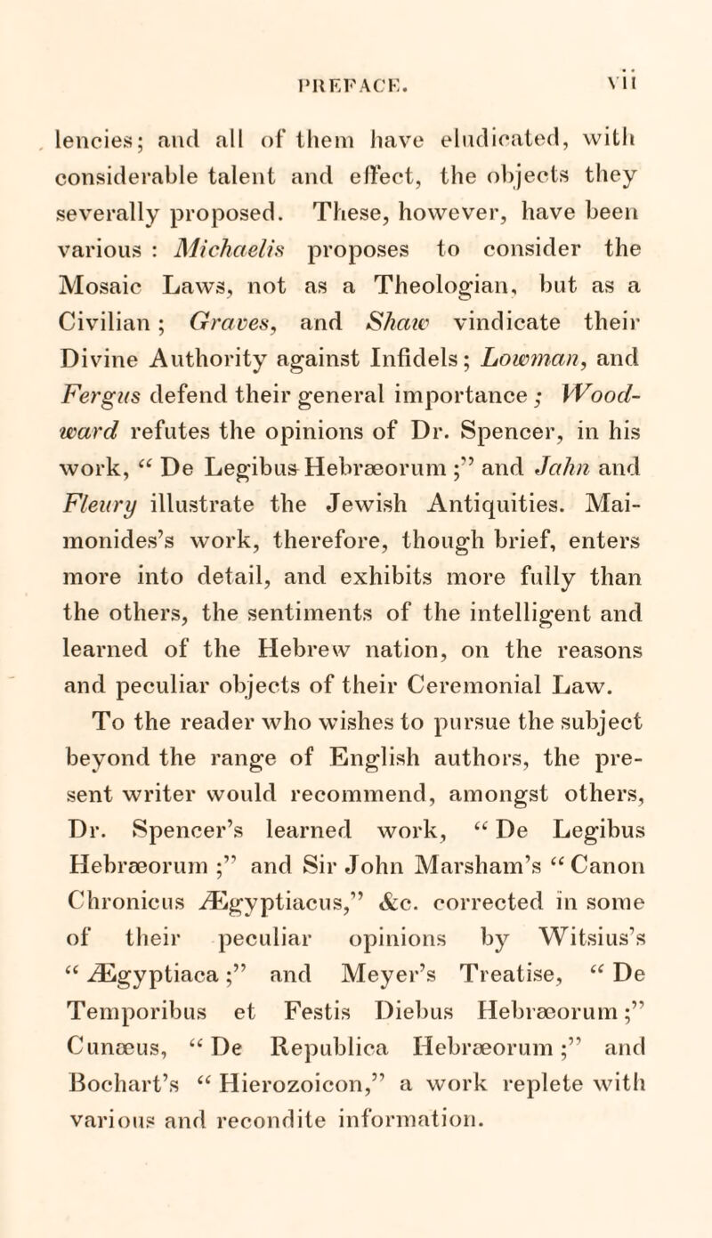 lencies; and all of them have eludieated, with considerable talent and effect, the objects they severally proposed. These, however, have been various : Michaelis proposes to consider the Mosaic Laws, not as a Theologian, but as a Civilian; Graves, and Shaw vindicate their Divine Authority against Infidels; Lawman, and Fergus defend their general importance ,* Wood¬ ward refutes the opinions of Dr. Spencer, in his work, “ De Legibus Hebreeorum and Jalin and Fleitry illustrate the Jewish Antiquities. Mai- monides’s work, therefore, though brief, enters more into detail, and exhibits more fully than the others, the sentiments of the intelligent and learned of the Hebrew nation, on the reasons and peculiar objects of their Ceremonial Law. To the reader who wishes to pursue the subject beyond the range of English authors, the pre¬ sent writer would recommend, amongst others, Dr. Spencer’s learned work, “ De Legibus Hebreeorum and Sir John Marsham’s “Canon Chronicus H^gyptiacus,” &c. corrected in some of their peculiar opinions by Witsius’s “ iEgyptiacaand Meyer’s Treatise, “ De Temporibus et Festis Diebus Hebrseorum Cunoeus, “ De Republica Hebraeorumand Bochart’s “ Hierozoicon,” a work replete with various and recondite information.