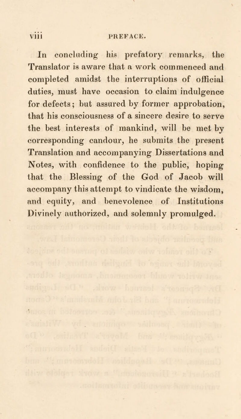 In concluding his prefatory remarks, the Translator is aware that a work commenced and completed amidst the interruptions of official duties, must have occasion to claim indulgence for defects; but assured by former approbation, that his consciousness of a sincere desire to serve the best interests of mankind, will be met by corresponding candour, he submits the present Translation and accompanying Dissertations and Notes, with confidence to the public, hoping that the Blessing of the God of Jacob will accompany this attempt to vindicate the wisdom, and equity, and benevolence of Institutions Divinely authorized, and solemnly promulged.