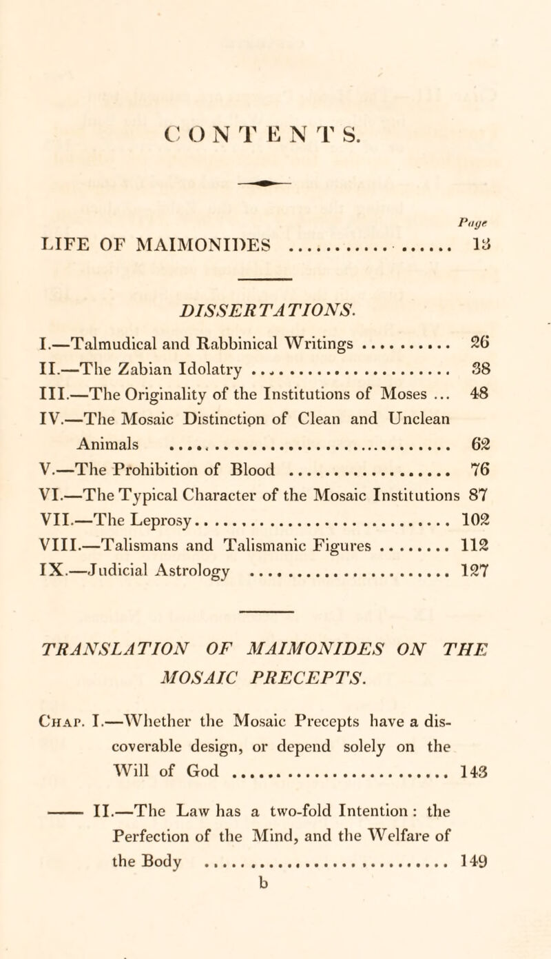Page LIFE OF MAIMONIDES . . 18 DISSER TA TIONS. I. —Talmudical and Rabbinical Writings. 26 II. —The Zabian Idolatry .... 38 III. —The Originality of the Institutions of Moses ... 48 IV. —The Mosaic Distinctipn of Clean and Unclean Animals . 62 V. —The Prohibition of Blood . 76 VI. —The Typical Character of the Mosaic Institutions 87 VII—The Leprosy. 102 VIII. —Talismans and Talismanic Figures. 112 IX. —Judicial Astrology . 127 TRANSLATION OF MAIMONIDES ON THE MOSAIC PRECEPTS. Chat. I.—Whether the Mosaic Precepts have a dis¬ coverable design, or depend solely on the Will of God . 143 - II.—The Law has a two-fold Intention : the Perfection of the Mind, and the Welfare of the Body ..... 149 b