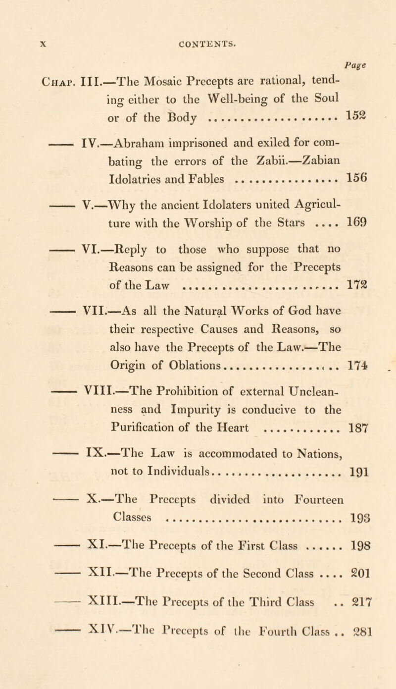 Page Chap. III.—The Mosaic Precepts are rational, tend¬ ing either to the Well-being of the Soul or of the Body . 152 - IV.—Abraham imprisoned and exiled for com¬ bating the errors of the Zabii.—Zabian Idolatries and Fables . 156 - V.—Why the ancient Idolaters united Agricul¬ ture with the Worship of the Stars .... 169 - VI.—Reply to those who suppose that no Reasons can be assigned for the Precepts of the Law . 172 - VII.—As all the Natural Works of God have their respective Causes and Reasons, so also have the Precepts of the Law.—The Origin of Oblations.. .. 174 - VIII.—The Prohibition of external Unclean¬ ness and Impurity is conducive to the Purification of the Heart . 187 - IX.—The Law is accommodated to Nations, not to Individuals. 191 •- X.—The Precepts divided into Fourteen Classes . 193 - XI.—The Precepts of the First Class . 198 - XII.—The Precepts of the Second Class .... 201 -XIII.—The Precepts of the Third Class .. 217 - XIV.— 1 he Precepts of the Fourth Class • • 281