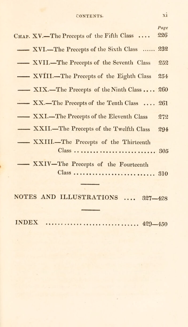 Page Chap. XV.—The Precepts of the Fifth Class .... 226 - XVI.—The Precepts of the Sixth Class . 232 - XVII.—The Precepts of the Seventh Class 252 - XVIII.—The Precepts of the Eighth Class 254 - XIX.—The Precepts of the Ninth Class .... 260 - XX.—The Precepts of the Tenth Class .... 261 - XXI.—The Precepts of the Eleventh Class 272 - XXII.—The Precepts of the Twelfth Class 294 - XXIII.—The Precepts of the Thirteenth Class. 305 - XXIV—The Precepts of the Fourteenth Class. 310 NOTES AND ILLUSTRATIONS .... 327—428 INDEX 429—450