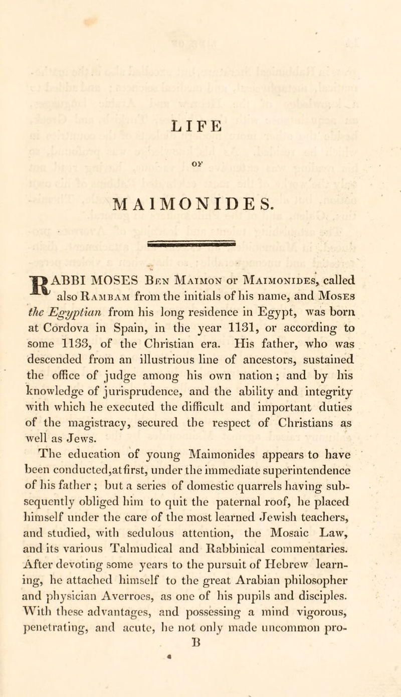 LIFE OF MA1MONIDES. T> ABBI MOSES Ben Maimon or Maimonides, called also Rambam from the initials of his name, and Moses the Egyptian from his long residence in Egypt, was born at Cordova in Spain, in the year 1131, or according to some 1133, of the Christian era. His father, who was descended from an illustrious line of ancestors, sustained the office of judge among his own nation; and by his knowledge of jurisprudence, and the ability and integrity with which he executed the difficult and important duties of the magistracy, secured the respect of Christians as well as Jews. The education of young Maimonides appears to have been conducted,atfirst, under the immediate superintendence of his father ; but a series of domestic quarrels having sub¬ sequently obliged him to quit the paternal roof, he placed himself under the care of the most learned Jewish teachers, and studied, with sedulous attention, the Mosaic Law, and its various Talmudical and Rabbinical commentaries. After devoting some years to the pursuit of Hebrew learn¬ ing, he attached himself to the great Arabian philosopher and physician Avcrroes, as one of his pupils and disciples. With these advantages, and possessing a mind vigorous, penetrating, and acute, lie not only made uncommon pro- B