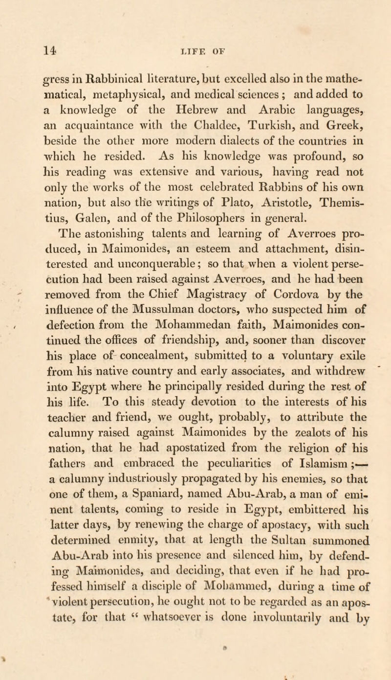 gress in Rabbinical literature, but excelled also in the mathe¬ matical, metaphysical, and medical sciences ; and added to a knowledge of the Hebrew and Arabic languages, an acquaintance with the Chaldee, Turkish, and Greek, beside the other more modern dialects of the countries in which he resided. As his knowledge wras profound, so his reading was extensive and various, having read not only the works of the most celebrated Rabbins of his own nation, but also the writings of Plato, Aristotle, Themis- tius, Galen, and of the Philosophers in general. The astonishing talents and learning of Averroes pro¬ duced, in Maimonides, an esteem and attachment, disin¬ terested and unconquerable; so that when a violent perse¬ cution had been raised against Averroes, and he had been removed from the Chief Magistracy of Cordova by the inlluence of the Mussulman doctors, who suspected him of defection from the Mohammedan faith, Maimonides con¬ tinued the offices of friendship, and, sooner than discover his place of concealment, submitted to a voluntary exile from his native country and early associates, and withdrew into Egypt where he principally resided during the rest of his life. To this steady devotion to the interests of his teacher and friend, we ought, probably, to attribute the calumny raised against Maimonides by the zealots of his nation, that he had apostatized from the religion of his fathers and embraced the peculiarities of Islamism ;— a calumny industriously propagated by his enemies, so that one of them, a Spaniard, named Abu-Arab, a man of emi¬ nent talents, coming to reside in Egypt, embittered his latter days, by renewing the charge of apostacy, with such determined enmity, that at length the Sultan summoned Abu-Arab into his presence and silenced him, by defend¬ ing Maimonides, and deciding, that even if he had pro¬ fessed himself a disciple of Mohammed, during a time of violent persecution, he ought not to be regarded as an apos¬ tate, for that “ whatsoever is done involuntarily and by