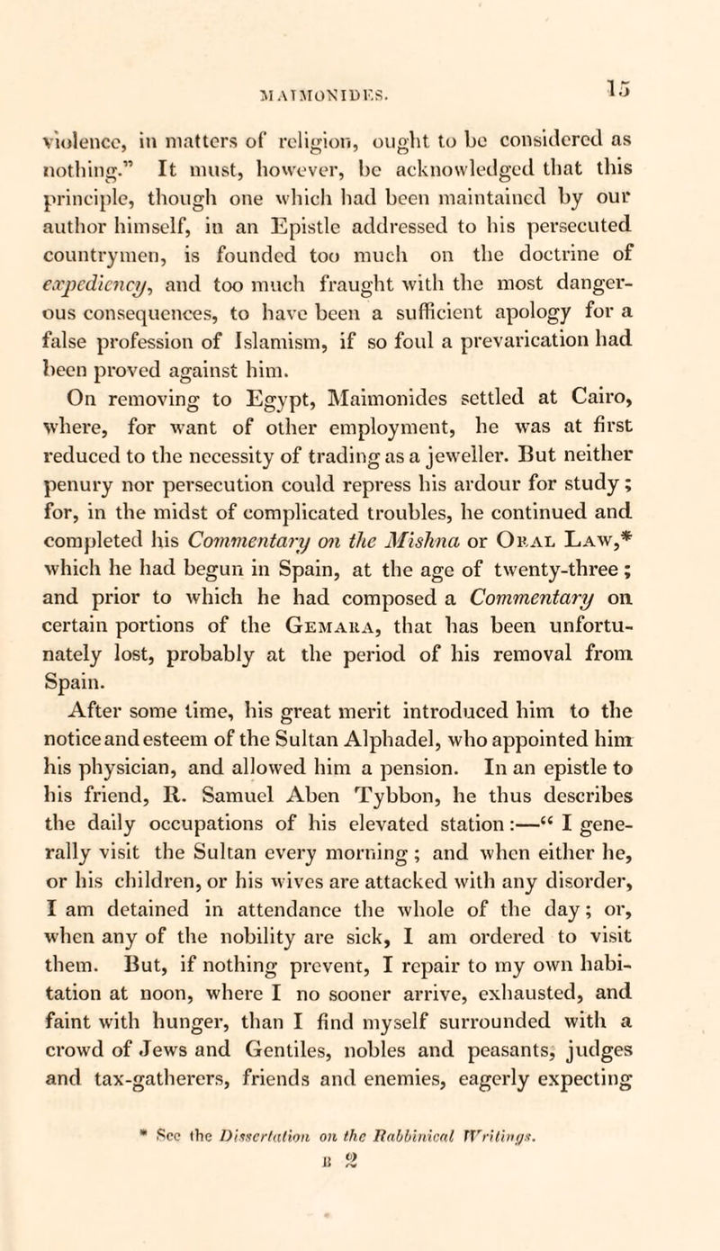 MAT MON IDES. violence, in matters of religion, ought to be considered as nothing.” It must, however, be acknowledged that this principle, though one which had been maintained by our author himself, in an Epistle addressed to his persecuted countrymen, is founded too much on the doctrine of expediency, and too much fraught with the most danger¬ ous consequences, to have been a sufficient apology for a false profession of Islamism, if so foul a prevarication had been proved against him. On removing to Egypt, Maimonides settled at Cairo, where, for want of other employment, he was at first reduced to the necessity of trading as a jeweller. But neither penury nor persecution could repress his ardour for study; for, in the midst of complicated troubles, he continued and completed his Commentary on the Mishna or Oral Law,* which he had begun in Spain, at the age of twenty-three; and prior to which he had composed a Commentary on. certain portions of the Gemaka, that has been unfortu¬ nately lost, probably at the period of his removal from Spain. After some lime, his great merit introduced him to the notice and esteem of the Sultan Alphadel, who appointed him his physician, and allowed him a pension. In an epistle to his friend, R. Samuel Aben Tybbon, he thus describes the daily occupations of his elevated station:—I gene¬ rally visit the Sultan every morning ; and when either he, or his children, or his wives are attacked with any disorder, I am detained in attendance the whole of the day; or, when any of the nobility are sick, I am ordered to visit them. But, if nothing prevent, I repair to my own habi¬ tation at noon, where I no sooner arrive, exhausted, and faint with hunger, than I find myself surrounded with a crowd of Jews and Gentiles, nobles and peasants, judges and tax-gatherers, friends and enemies, eagerly expecting * Sec the Dissertation on the Rabbinical Writings. R