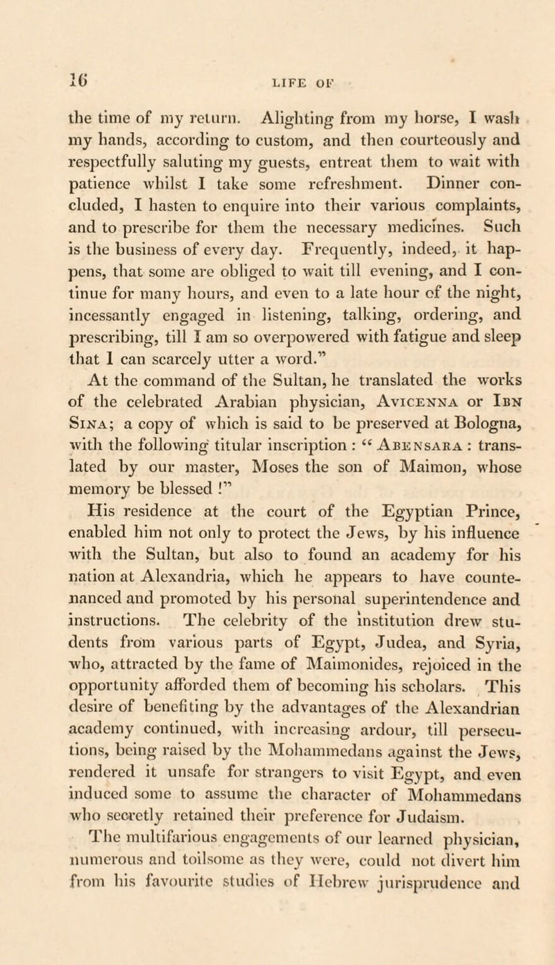 the time of my return. Alighting from my horse, I wash my hands, according to custom, and then courteously and respectfully saluting my guests, entreat them to wait with patience whilst I take some refreshment. Dinner con¬ cluded, I hasten to enquire into their various complaints, and to prescribe for them the necessary medicines. Such is the business of every day. Frequently, indeed, it hap¬ pens, that some are obliged to wait till evening, and I con¬ tinue for many hours, and even to a late hour of the night, incessantly engaged in listening, talking, ordering, and prescribing, till I am so overpowered with fatigue and sleep that 1 can scarcely utter a word.” At the command of the Sultan, he translated the works of the celebrated Arabian physician, Avicenna or Ibn Sina; a copy of which is said to be preserved at Bologna, with the following titular inscription : “ Abensara : trans¬ lated by our master, Moses the son of Maimon, whose memory be blessed !” His residence at the court of the Egyptian Prince, enabled him not only to protect the Jews, by his influence with the Sultan, but also to found an academy for his nation at Alexandria, which he appears to have counte¬ nanced and promoted by his personal superintendence and instructions. The celebrity of the institution drew stu¬ dents from various parts of Egypt, Judea, and Syria, who, attracted by the fame of Maimonides, rejoiced in the opportunity afforded them of becoming his scholars. This desire of benefiting by the advantages of the Alexandrian academy continued, with increasing ardour, till persecu¬ tions, being raised by the Mohammedans against the Jews, rendered it unsafe for strangers to visit Egypt, and even induced some to assume the character of Mohammedans who secretly retained their preference for Judaism. The multifarious engagements of our learned physician, numerous and toilsome as they were, could not divert him from his favourite studies of Hebrew jurisprudence and