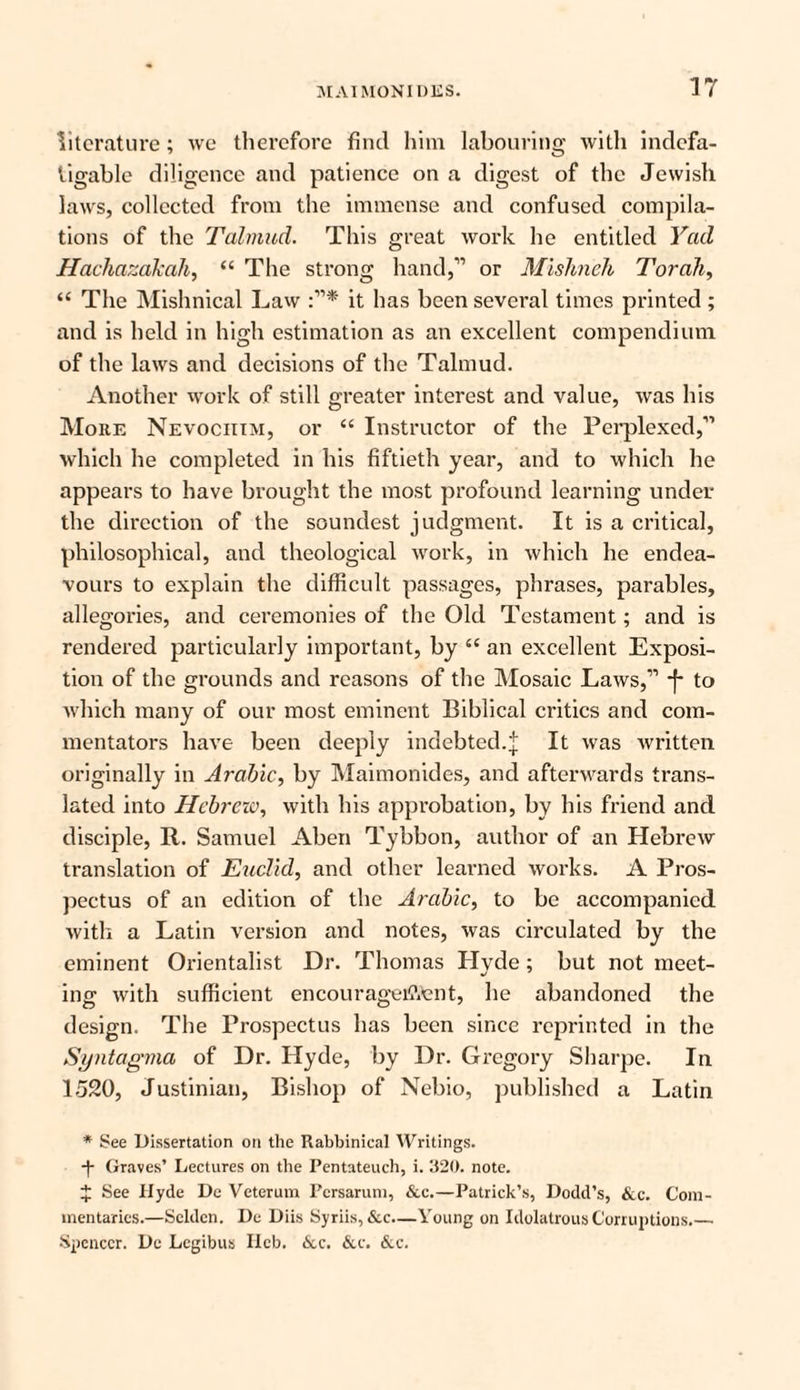 literature; we therefore find him labouring with indefa¬ tigable diligence and patience on a digest of the Jewish laws, collected from the immense and confused compila¬ tions of the Talmud. This great work he entitled Yad Hachazakah, “ The strong hand,” or Mishnch Torah, “ The Mishnical Law it has been several times printed; and is held in high estimation as an excellent compendium of the laws and decisions of the Talmud. Another work of still greater interest and value, was his More Nevociiim, or “ Instructor of the Perplexed,” which he completed in his fiftieth year, and to which he appears to have brought the most profound learning under the direction of the soundest judgment. It is a critical, philosophical, and theological work, in which he endea¬ vours to explain the difficult passages, phrases, parables, allegories, and ceremonies of the Old Testament; and is rendered particularly important, by “ an excellent Exposi¬ tion of the grounds and reasons of the Mosaic Laws,” *f- to which many of our most eminent Biblical critics and com¬ mentators have been deeply indebted.j It was written originally in Arabic, by Maimonides, and afterwards trans¬ lated into Hebrew, with his approbation, by his friend and disciple, It. Samuel Aben Tybbon, author of an Hebrew translation of Euclid, and other learned works. A Pros¬ pectus of an edition of the Arabic, to be accompanied with a Latin version and notes, was circulated by the eminent Orientalist Hr. Thomas Hvde; but not meet- ing with sufficient encouragement, he abandoned the design. The Prospectus has been since reprinted in the Syntagma of Dr. Hyde, by Ur. Gregory Sharpe. In 1520, Justinian, Bishop of Nebio, published a Latin * See Dissertation on the Rabbinical Writings. ■f Graves’ Lectures on the Pentateuch, i. 320. note. J See Hyde Dc Veterum Pcrsarum, &c.—Patrick’s, Dodd’s, &c. Com¬ mentaries.—Sclden. De Diis Syriis, &c—Young on Idolatrous Corruptions.— Spencer. De Legibus Ilcb. &c. &c. &c.