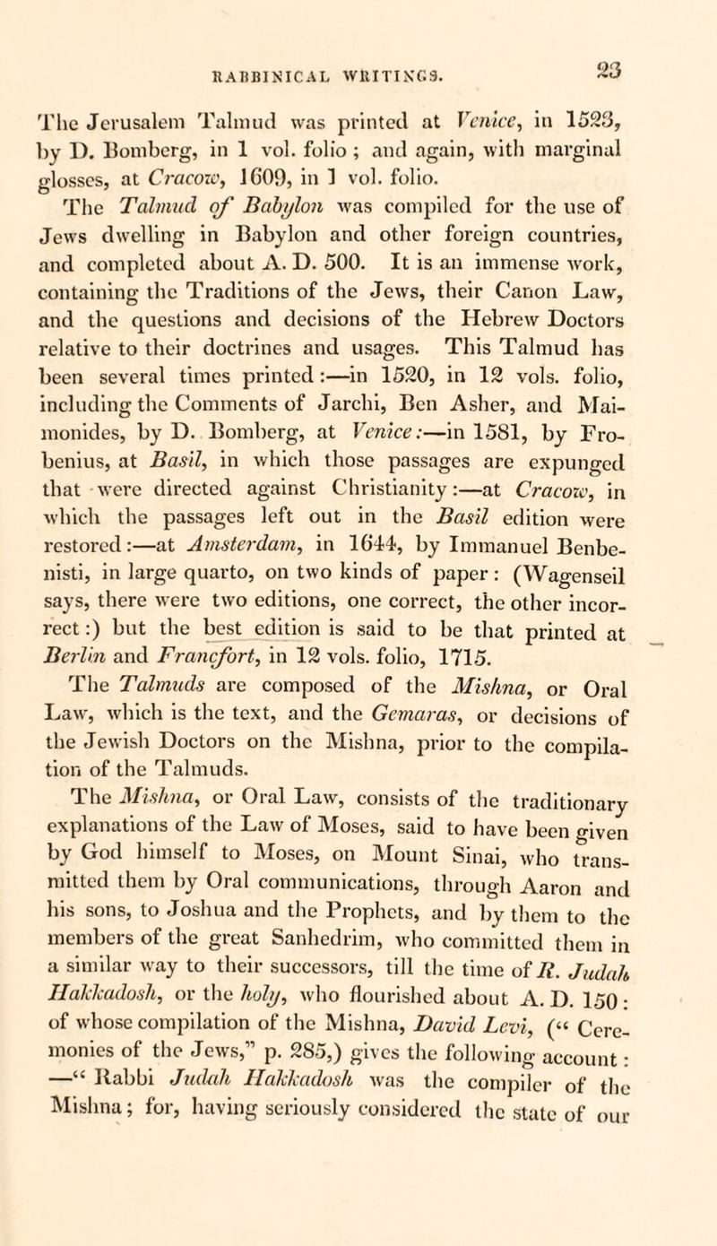 The Jerusalem Talmud was printed at Venice, in 1523, by D. Bomberg, in 1 vol. folio ; and again, with marginal glosses, at Cracow, 1G09, in 1 vol. folio. The Talmud of Babylon was compiled for the use of Jews dwelling in Babylon and other foreign countries, and completed about A. D. 500. It is an immense work, containing the Traditions of the Jews, their Canon Law, and the questions and decisions of the Hebrew Doctors relative to their doctrines and usages. This Talmud has been several times printed :—in 1520, in 12 vols. folio, including the Comments of Jarchi, Ben Asher, and Mai- monides, by D. Bomberg, at Venice:—in 1581, by Fro- benius, at Basil, in which those passages are expunged that were directed against Christianity:—at Cracozc, in which the passages left out in the Basil edition were restored:—at Amsterdam, in 1644, by Immanuel Benbe- nisti, in large quarto, on two kinds of paper: (Wagenseil says, there were two editions, one correct, the other incor¬ rect :) but the best edition is said to be that printed at Berlin and Francfort, in 12 vols. folio, 1715. The Talmuds are composed of the Mishna, or Oral Law, which is the text, and the Gemaras, or decisions of the Jewish Doctors on the Mishna, prior to the compila¬ tion of the Talmuds. The Mishna, or Oral Law, consists of the traditionary explanations of the Law of Moses, said to have been given by God himself to Moses, on Mount Sinai, who trans¬ mitted them by Oral communications, through Aaron and his sons, to Joshua and the Prophets, and by them to the members of the great Sanhedrim, who committed them in a similar way to their successors, till the time of It. Judah Haklcadosh, or the holy, who flourished about A. D. 150 • of whose compilation of the Mishna, David Levi, (“ Cere¬ monies of the Jews,” p. 285,) gives the following account: —“ Rabbi Judah Ilakkadosh was the compiler of the Mishna; for, having seriously considered the state of our