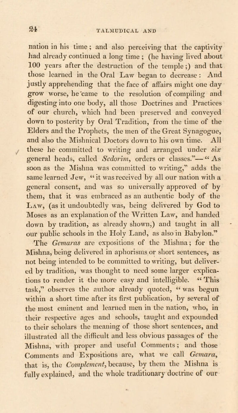 nation in his time; and also perceiving that the captivity had already continued a long time ; (he having lived about 100 years after the destruction of the temple;) and that those learned in the Oral Law began to decrease : And justly apprehending that the face of affairs might one day grow worse, he'came to the resolution of compiling and digesting into one body, all those Doctrines and Practices of our church, which had been preserved and conveyed down to posterity by Oral Tradition, from the time of the Elders and the Prophets, the men of the Great Synagogue, and also the Mishnical Doctors down to his own time. All these he committed to writing and arranged under sue general heads, called Sedorim, orders or classes.11— “ As soon as the Mishna was committed to writing,11 adds the same learned Jew, “it was received by all our nation with a general consent, and was so universally approved of by them, that it was embraced as an authentic body of the Law, (as it undoubtedly was, being delivered by God to Moses as an explanation of the Written Law, and handed down by tradition, as already shown,) and taught in all our public schools in the Holy Land, as also in Babylon.11 The Gcmaras are expositions of the Mishna; for the Mishna, being delivered in aphorisms or short sentences, as not being intended to be committed to writing, but deliver¬ ed by tradition, was thought to need some larger explica¬ tions to render it the more easy and intelligible. “ This task,11 observes the author already quoted, “ was begun within a short time after its first publication, by several of the most eminent and learned men in the nation, who, in their respective ages and schools, taught and expounded to their scholars the meaning of those short sentences, and illustrated all the difficult and less obvious passages of the Mishna, with proper and useful Comments; and those Comments and Expositions are, what we call Gcmara, that is, the Complement, because, by them the Mishna is fully explained, and the whole traditionary doctrine of our
