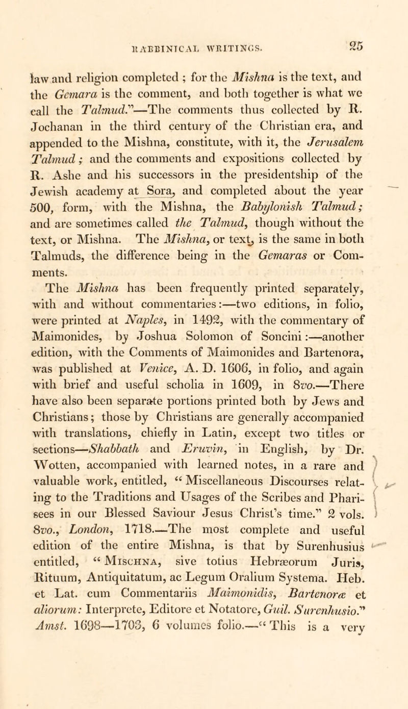 law and religion completed ; for the Mishna is the text, and the Gemara is the comment, and both together is what wc call the Talmud.'—The comments thus collected by It. Jochanan in the third century of the Christian era, and appended to the Mishna, constitute, with it, the Jerusalem Talmud; and the comments and expositions collected by R. Ashe and his successors in the presidentship of the Jewish academy at Sora, and completed about the year 500, form, with the Mishna, the Babylonish Talmud; and are sometimes called the Talmud, though without the text, or Mishna. The Mishna, or text, is the same in both Talmuds, the difference being in the Gemaras or Com¬ ments. The Mishna has been frequently printed separately, with and without commentaries:—two editions, in folio, were printed at Naples, in 1492, with the commentary of Maimonides, by Joshua Solomon of Soncini:—another edition, with the Comments of Maimonides and Bartenora, was published at Venice, A. D. 1606, in folio, and again with brief and useful scholia in 1609, in 8m—There have also been separate portions printed both by Jews and Christians; those by Christians are generally accompanied with translations, chiefly in Latin, except two titles or sections—Shabbath and Eruvin, in English, by Dr. Wotten, accompanied with learned notes, in a rare and valuable work, entitled, “ Miscellaneous Discourses relat¬ ing to the Traditions and Usages of the Scribes and Phari¬ sees in our Blessed Saviour Jesus Christ’s time.” 2 vols. 8m, London, 1718—The most complete and useful edition of the entire Mishna, is that by Surenhusius entitled, “ Mischna, sive totius Hebraeorum Juris, Rituum, Antiquitatum, ac Legum Oralium Systema. Ileb. et Lat. cum Commentariis Maimonidis, Bartenora et aliorum: Interprete, Editore et Notatore, Gull. SurenhusioT Amst. 1698—1703, 6 volumes folio.—c‘ This is a very