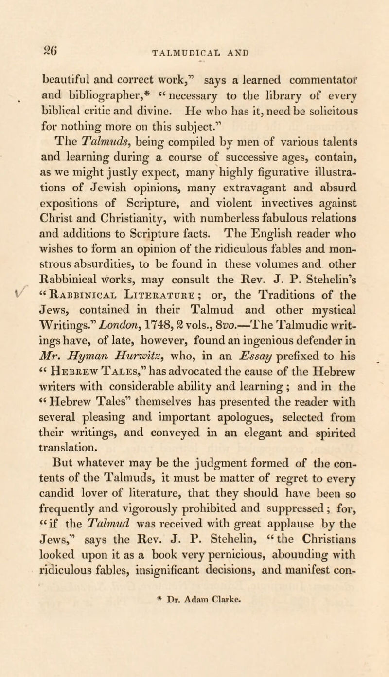 20 beautiful and correct work,” says a learned commentator and bibliographer,* “ necessary to the library of every biblical critic and divine. He who has it, need be solicitous for nothing more on this subject.” The Talmuds, being compiled by men of various talents and learning during a course of successive ages, contain, as we might justly expect, many highly figurative illustra¬ tions of Jewish opinions, many extravagant and absurd expositions of Scripture, and violent invectives against Christ and Christianity, with numberless fabulous relations and additions to Scripture facts. The English reader who wishes to form an opinion of the ridiculous fables and mon¬ strous absurdities, to be found in these volumes and other Rabbinical works, may consult the Rev. J. P. Stehelin’s “ Rabbinical Literature ; or, the Traditions of the Jews, contained in their Talmud and other mystical Writings.” London, 1748,2 vols., 8vo.—The Talmudic writ¬ ings have, of late, however, found an ingenious defender in Mr. Hyman Hurwitz, who, in an Essay prefixed to his “ Hebrew Tales,” has advocated the cause of the Hebrew writers with considerable ability and learning ; and in the “ Hebrew Tales” themselves has presented the reader with several pleasing and important apologues, selected from their writings, and conveyed in an elegant and spirited translation. But whatever may be the judgment formed of the con¬ tents of the Talmuds, it must be matter of regret to every candid lover of literature, that they should have been so frequently and vigorously prohibited and suppressed ; for, “ if the Talmud was received with great applause by the Jews,” says the Rev. J. P. Stehelin, “ the Christians looked upon it as a book very pernicious, abounding with ridiculous fables, insignificant decisions, and manifest con- * Dr. Adam Clarke.