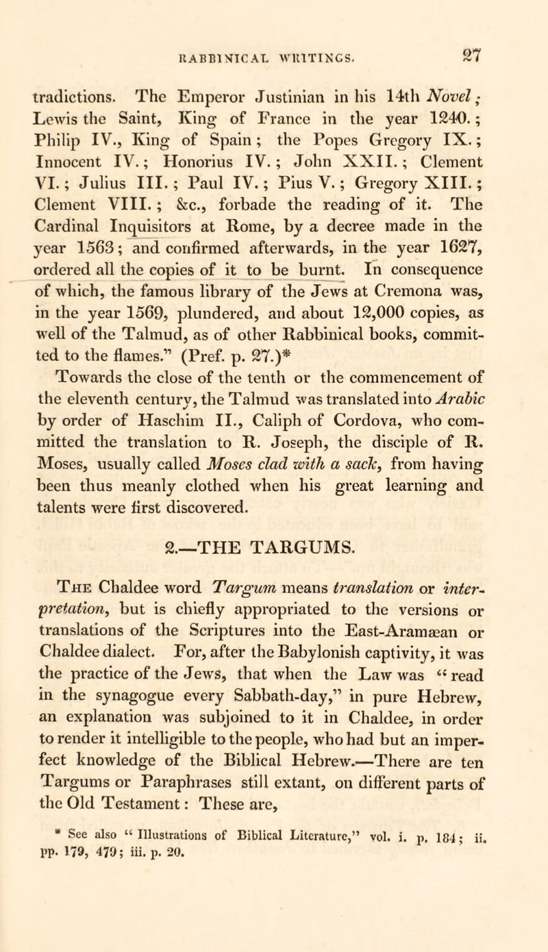 tradictions. The Emperor Justinian in his \4&\\ Novel; Lewis the Saint, King of France in the year 1240.; Philip IV., King of Spain; the Popes Gregory IX.; Innocent IV.; Honorius IV.; John XXII.; Clement VI.; Julius III.; Paul IV.; Pius V.; Gregory XIII.; Clement VIII. ; &c., forbade the reading of it. The Cardinal Inquisitors at Rome, by a decree made in the year 1563; and confirmed afterwards, in the year 1627, ordered all the copies of it to be burnt. In consequence of which, the famous library of the Jews at Cremona was, in the year 1569, plundered, and about 12,000 copies, as well of the Talmud, as of other Rabbinical books, commit¬ ted to the flames.” (Pref. p. 27.)* Towards the close of the tenth or the commencement of the eleventh century, the Talmud was translated into Arabic by order of Haschim II., Caliph of Cordova, who com¬ mitted the translation to R. Joseph, the disciple of R. Moses, usually called Moses clad with a sack, from having been thus meanly clothed when his great learning and talents were first discovered. 2.—THE TARGUMS. The Chaldee word Targum means translaticm or inter¬ pretation, but is chiefly appropriated to the versions or translations of the Scriptures into the East-Aramman or Chaldee dialect. For, after the Babylonish captivity, it was the practice of the Jews, that when the Law was “ read in the synagogue every Sabbath-day,” in pure Hebrew, an explanation was subjoined to it in Chaldee, in order to render it intelligible to the people, who had but an imper¬ fect knowledge of the Biblical Hebrew.—There are ten Targums or Paraphrases still extant, on different parts of the Old Testament: These are, * See also “Illustrations of Biblical Literature,” vol. i. p, 184; ii. pp. 1/9, 479; iii. p. 20.