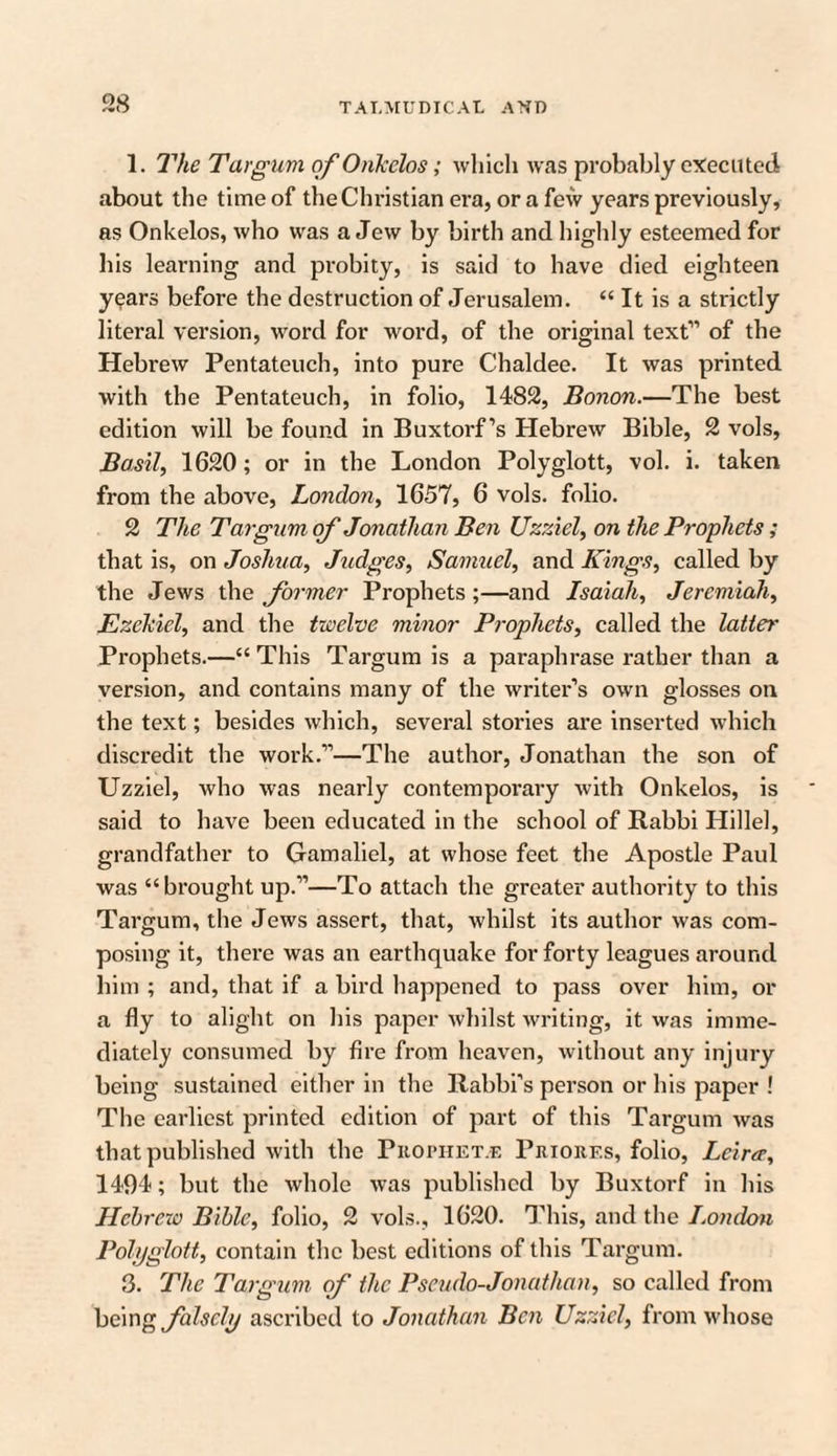1. The Targum of Onkelos; which was probably executed about the time of the Christian era, or a few years previously, as Onkelos, who was a Jew by birth and highly esteemed for bis learning and probity, is said to have died eighteen years before the destruction of Jerusalem. “ It is a strictly literal version, word for word, of the original text” of the Hebrew Pentateuch, into pure Chaldee. It was printed with the Pentateuch, in folio, 1482, Bonon.—The best edition will be found in Buxtorf’s Hebrew Bible, 2 vols, Basil, 1620; or in the London Polyglott, vol. i. taken from the above, London, 1657, 6 vols. folio. 2 The Targum of Jonathan Ben Uzziel, on the Prophets; that is, on Joshua, Judges, Samuel, and Kings, called by the Jews the former Prophets;—and Isaiah, Jeremiah, Ezekiel, and the twelve minor Prophets, called the latter Prophets.—“This Targum is a paraphrase rather than a version, and contains many of the writer’s own glosses on the text; besides which, several stories are inserted which discredit the work.”—The author, Jonathan the son of Uzziel, who was nearly contemporary with Onkelos, is said to have been educated in the school of Rabbi Hillel, grandfather to Gamaliel, at whose feet the Apostle Paul was “brought up.”—To attach the greater authority to this Targum, the Jews assert, that, whilst its author was com¬ posing it, there was an earthquake for forty leagues around him ; and, that if a bird happened to pass over him, or a fly to alight on his paper whilst writing, it was imme¬ diately consumed by fire from heaven, without any injury being sustained either in the Rabbi’s person or his paper ! The earliest printed edition of part of this Targum was that published with the Prophet.e Priorf.s, folio, Lcira, 1494; but the whole was published by Buxtorf in his Hebrew Bible, folio, 2 vols., 1620. This, and the London Polyglott, contain the best editions of this Targum. 3. The Targum of the Pseudo-Jonathan, so called from being falsely ascribed to Jonathan Ben Uzziel, from whose