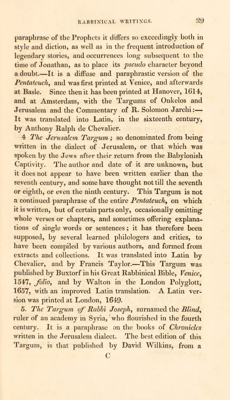 paraphrase of the Prophets it differs so exceedingly both in style and diction, as well as in the frequent introduction of legendary stories, and occurrences long subsequent to the time of Jonathan, as to place its p>seudo character beyond a doubt.—It is a diffuse and paraphrastic version of the Pentateuch, and was first printed at Venice, and afterwards at Basle. Since then it has been printed at Hanover, 1614, and at Amsterdam, with the Targums of Onkelos and Jerusalem and the Commentary of R. Solomon Jarchi:— It was translated into Latin, in the sixteenth century, by Anthony Ralph de Chevalier. 4 The Jerusalem Targum ; so denominated from being written in the dialect of Jerusalem, or that which was spoken by the Jews after their return from the Babylonish Captivity. The author and date of it are unknown, but it does not appear to have been written earlier than the seventh century, and some have thought not till the seventh or eighth, or even the ninth century. This Targum is not a continued paraphrase of the entire Pentateuch, on which it is written, but of certain parts only, occasionally omitting whole verses or chapters, and sometimes offering explana¬ tions of single words or sentences; it has therefore been supposed, by several learned philologers and critics, to have been compiled by various authors, and formed from extracts and collections. It was translated into Latin by- Chevalier, and by Francis Taylor.—This Targum was published by Buxtorf in his Great Rabbinical Bible, Venice, 1547, folio, and by Walton in the London Polyglott, 1657, with an improved Latin translation. A Latin ver¬ sion was pi’intcd at London, 1649- 5. The Targum of Rabbi Joseph, surnamed the Blind, ruler of an academy in Syria, who flourished in the fourth century. It is a paraphrase on the books of Chronicles written in the Jerusalem dialect. The best edition of this Targum, is that published by David Wilkins, from a C