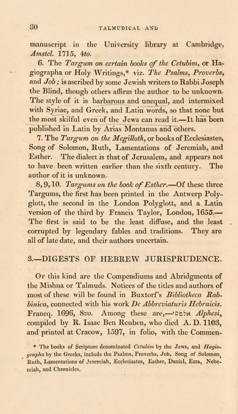 manuscript in the University library at Cambridge, Arnstel. 1715, 4to. 6. The Targum on certain books of the Cetubim, or Ha- giographa or Holy Writings,* viz. The Psalms, Proverbs, and Job; is ascribed by some Jewish writers to Rabbi Joseph the Blind, though others affirm the author to be unknown. The style of it is barbarous and unequal, and intermixed with Syriac, and Greek, and Latin words, so that none but the most skilful even of the Jews can read it.—It has been published in Latin by Arias Montanus and others. 7. The Targum on the Megilloth, or books of Ecclesiastes., Song of Solomon, Ruth, Lamentations of Jeremiah, and Esther. The dialect is that of Jerusalem, and appears not to have been written earlier than the sixth century. The author of it is unknown. 8,9,10. Targums on the book of Esther.—Of these three Targums, the first has been printed in the Antwerp Poly- glott, the second in the London Polyglott, and a Latin version of the third by Francis Taylor, London, 1655.— The first is said to be the least diffuse, and the least corrupted by legendary fables and traditions. They are all of late date, and their authors uncertain. 3.—DIGESTS OF HEBREW JURISPRUDENCE. Of this kind are the Compendiums and Abridgments of the Mishna or Talmuds. Notices of the titles and authors of most of these will be found in Buxtorf’s Bibliotheca Rab- binica, connected with his work De Abbrcviaturis Hcbraicis. Franeq. 1696, 8vo. Among these are,—Alphesi, compiled by R. Isaac Ben Reuben, who died A. D. 1103, and printed at Cracow, 1597, in folio, with the Commen- * The books of Scripture denominated Cetubim by the Jews, and Hagio» grapha by the Greeks, include the Psalms, Proverbs, Job, Song of Solomon^ Ruth, Lamentations of Jeremiah, Ecclesiastes, Esther, Daniel, Ezra, Nehe- miah, and Chronicles.