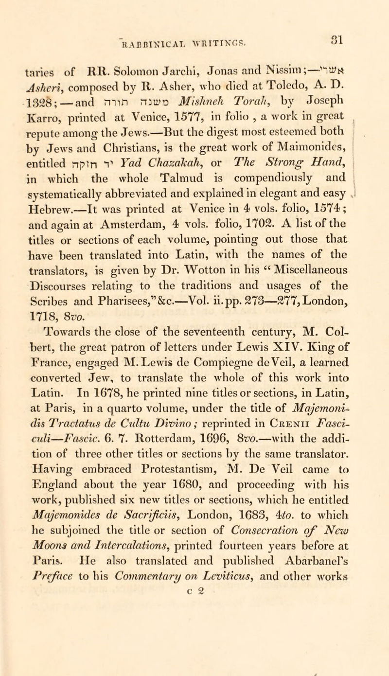 Q1 tai'ies of RR. Solomon Jarclii, Jonas and Ni-ssim;—‘ity** Aslieri, composed by R. Asher, who died at Toledo, A. D. 1328; — and min mum Mishneh Torah, by Joseph Karro, printed at Venice, 1577, in folio , a work in great repute among the Jews.—But the digest most esteemed both by Jews and Christians, is the great work of Maimonides, entitled npin V Yad Chazakah, or The Strong Hand, in which the whole Talmud is compendiously and systematically abbreviated and explained in elegant and easy Hebrew.—It was printed at Venice in 4 vols. folio, 1574; and again at Amsterdam, 4 vols. folio, 1702. A list of the titles or sections of each volume, pointing out those that have been translated into Latin, with the names of the translators, is given by Dr. Wotton in his “ Miscellaneous Discourses relating to the traditions and usages of the Scribes and Pharisees,”&c.—Vol. ii.pp. 273—277, London, 1718, 8vo. Towards the close of the seventeenth century, M. Col¬ bert, the great patron of letters under Lewis XIV. King of France, engaged M. Lewis de Compiegne deVeil, a learned, converted Jew, to translate the whole of this work into Latin. In 1G78, he printed nine titles or sections, in Latin, at Paris, in a quarto volume, under the title of Majemoni- dis Tractatus de Cultu Divino; reprinted in Crenii Fasci¬ culi—Fascic. 6. 7. Rotterdam, 1696, 8m—with the addi¬ tion of three other titles or sections by the same translator. Having embraced Protestantism, M. De Veil came to England about the year 1680, and proceeding with his Avork, published six new titles or sections, Avhich he entitled Majemonidcs de Sacrificiis, London, 1683, 4to. to which he subjoined the title or section of Consecration of New Moons and Intercalations, printed fourteen years before at Paris. He also translated and published Abarbanel’s Preface to his Commentary on Leviticus, and other works