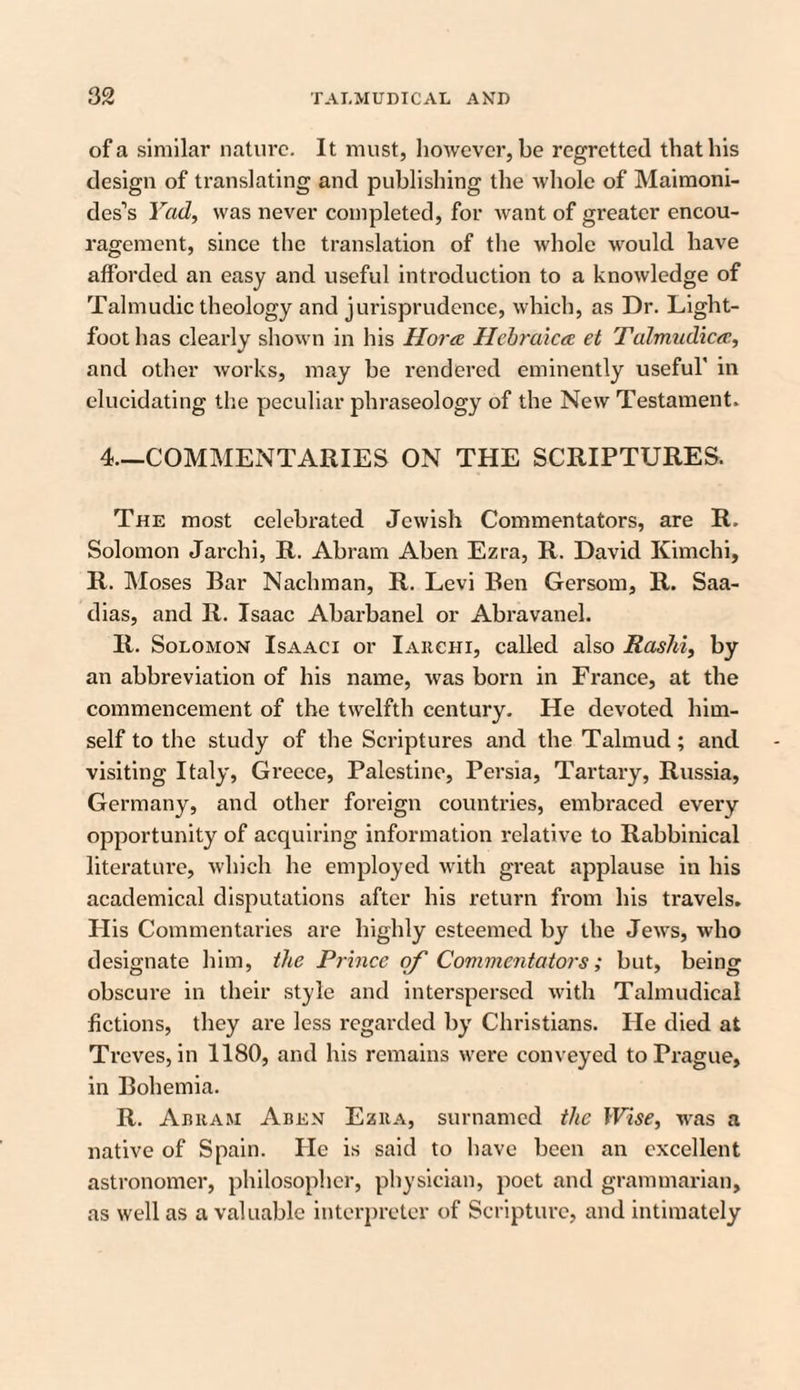 of a similar nature. It must, however, be regretted that his design of translating and publishing the whole of Maimoni- des’s Yad, was never completed, for want of greater encou¬ ragement, since the translation of the whole would have afforded an easy and useful introduction to a knowledge of Talmudic theology and jurisprudence, which, as Dr. Light- foot lias clearly shown in his Horae Hebraic<z et Talmudicae, and other works, may be rendered eminently useful' in elucidating the peculiar phraseology of the New Testament. 4.—COMMENTARIES ON THE SCRIPTURES. The most celebrated Jewish Commentators, are R. Solomon Jarchi, R. Abram Aben Ezra, R. David Kimchi, R. Moses Bar Nachman, R. Levi Ben Gersom, R. Saa- dias, and II. Isaac Abarbanel or Abravanel. R. Solomon Isaaci or Iarchi, called also Rashi, by an abbreviation of his name, was born in France, at the commencement of the twelfth century. He devoted him¬ self to the study of the Scriptures and the Talmud; and visiting Italy, Greece, Palestine, Persia, Tartary, Russia, Germany, and other foreign countries, embraced every opportunity of acquiring information relative to Rabbinical literature, which he employed with great applause in his academical disputations after his return from his travels. His Commentaries are highly esteemed by the Jews, who designate him, the Prince of Commentators; but, being obscure in their style and interspersed with Talmudical fictions, they are less regarded by Christians. He died at Treves, in 1180, and his remains were conveyed to Prague, in Bohemia. R. Abram Aden Ezra, surnamed the Wise, was a native of Spain. He is said to have been an excellent astronomer, philosopher, physician, poet and grammarian, as well as a valuable interpreter of Scripture, and intimately
