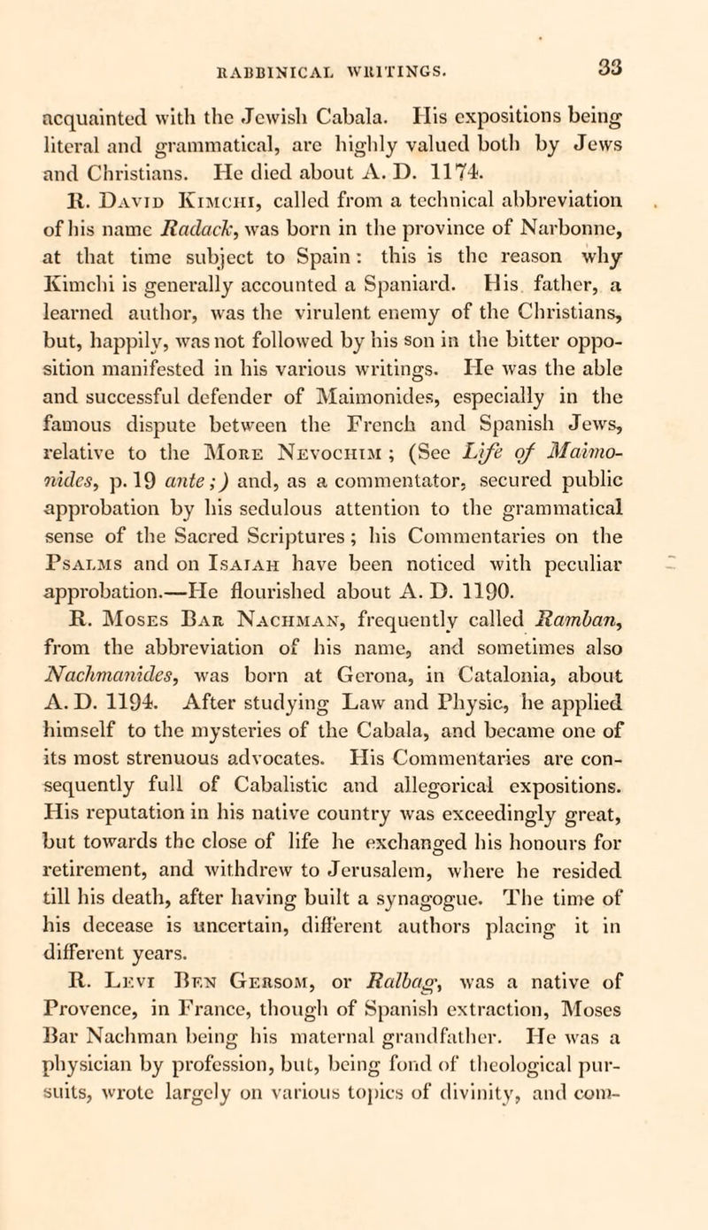 acquainted with the Jewish Cabala. His expositions being literal and grammatical, arc highly valued both by Jews and Christians. He died about A. D. 1174. 11. David Kimchi, called from a technical abbreviation of his name Radaclc, was born in the province of Narbonne, at that time subject to Spain: this is the reason why Kimchi is generally accounted a Spaniard. His father, a learned author, was the virulent enemy of the Christians, but, happily, was not followed by his son in the bitter oppo¬ sition manifested in his various writings. He was the able and successful defender of Maimonides, especially in the famous dispute between the French and Spanish Jews, relative to the More Nevochim ; (See Life of Maimo- nides, p. 19 ante;) and, as a commentator, secured public approbation by his sedulous attention to the grammatical sense of the Sacred Scriptures; his Commentaries on the Psalms and on Isaiah have been noticed with peculiar approbation.—He flourished about A. D. 1190. It. Moses Bar Nachman, frequently called Ramban, from the abbreviation of his name, and sometimes also Nachmanides, was born at Gcrona, in Catalonia, about A. D. 1194. After studying Law and Physic, he applied himself to the mysteries of the Cabala, and became one of its most strenuous advocates. His Commentaries are con¬ sequently full of Cabalistic and allegorical expositions. His reputation in his native country was exceedingly great, but towards the close of life he exchanged his honours for o retirement, and withdrew to Jerusalem, where he resided till his death, after having built a synagogue. The time of his decease is uncertain, different authors placing it in different years. R. Levi Ben Gersom, or Ralbag, was a native of Provence, in France, though of Spanish extraction, Moses Bar Nachman being his maternal grandfather. He was a physician by profession, but, being fond of theological pur¬ suits, wrote largely on various topics of divinity, and com-