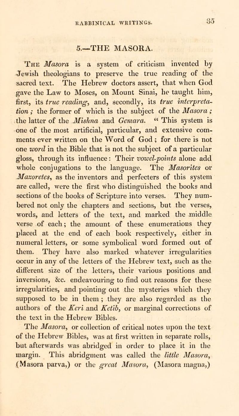 5.—THE MASORA. The Masora is a system of criticism invented by Jewish theologians to preserve the true reading of the sacred text. The Hebrew doctors assert, that when God gave the Law to Moses, on Mount Sinai, he taught him, first, its true reading, and, secondly, its true interpreta¬ tion ; the former of which is the subject of the Masora ; the latter of the Mishna and Gemara. “ This system is one of the most artificial, particular, and extensive com¬ ments ever written on the Word of God ; for there is not one word in the Bible that is not the subject of a particular gloss, through its influence: Their vowel-points alone add. whole conjugations to the language. The Masorites or Mazoretes, as the inventors and perfecters of this system are called, were the first who distinguished the books and sections of the books of Scripture into verses. They num¬ bered not only the chapters and sections, but the verses, words, and letters of the text, and marked the middle verse of each; the amount of these enumerations they placed at the end of each book respectively, either in numeral letters, or some symbolical word formed out of them. They have also marked whatever irregularities occur in any of the letters of the Hebrew text, such as the different size of the letters, their various positions and inversions, &c. endeavouring to find out reasons for these irregularities, and pointing out the mysteries which they supposed to be in them ; they are also regarded as the authors of the Keri and Kctib, or marginal corrections of the text in the Hebrew Bibles. The Masora, or collection of critical notes upon the text of the Hebrew Bibles, was at first written in separate rolls, but afterwards was abridged in order to place it in the margin. This abridgment was called the little Masora, (Masora parva,) or the great Masora, (Masora magna,)