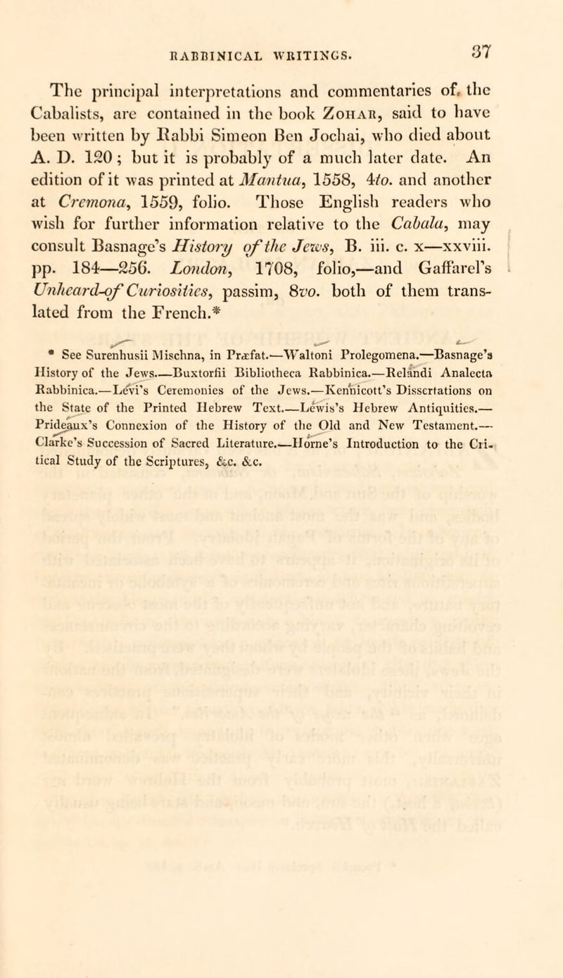 The principal interpretations and commentaries of, the Cabalists, arc contained in the book Zoiiar, said to have been written by liabbi Simeon Ben Jochai, who died about A. D. 120 ; but it is probably of a much later date. An edition of it was printed at Mantua, 1558, 4/o. and another at Cremona, 1559, folio. Those English readers who wish for further information relative to the Cabala, may consult Basnage’s History of the Jews, B. iii. c. x—xxviii. pp. 184—256. London, 1708, folio,—and GaffareFs Unheard-of Curiosities, passim, 8vo. both of them trans¬ lated from the French.* * See Surenhusii Mischna, in Pr^efat.—W’altoni Prolegomena.—Basnage’s History of the Jews.—Buxtorfii Bibliotheca Rabbinica.—Relandi Analecta Rabbinica.—Le'vi’s Ceremonies of the Jews.—Kennicott’s Dissertations on the State of the Printed Hebrew Text.—Lewis’s Hebrew Antiquities.— Pride.aux’s Connexion of the History of the Old and New Testament.— Clarke’s Succession of Sacred Literature_Horne’s Introduction to the Cri. tical Study of the Scriptures, &c. &c.