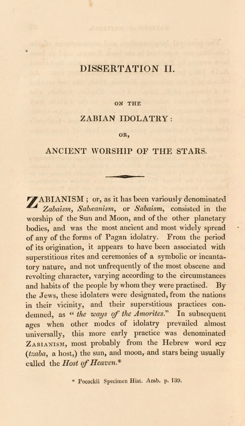 DISSERTATION II. ON THE ZABIAN IDOLATRY: OR, ANCIENT WORSHIP OF THE STARS. P^ABIANISM ; or, as it has been variously denominated ^ Zabaism, Sabaamsm, or Sabaism, consisted in the worship of the Sun and Moon, and of the other planetary bodies, and was the most ancient and most widely spread of any of the forms of Pagan idolatry. From the period of its origination, it appears to have been associated with superstitious rites and ceremonies of a symbolic or incanta- tory nature, and not unfrequently of the most obscene and revolting character, varying according to the circumstances and habits of the people by whom they were practised. By the Jews, these idolaters were designated, from the nations in their vicinity, and their superstitious practices con¬ demned, as “ the ways of the AmoritesIn subsequent ages when other modes of idolatry prevailed almost universally, this more early practice was denominated Zabianism, most probably from the Hebrew word n;a- (;tzaba, a host,) the sun, and moon, and stars being usually called the Host of Heaven * Pocotkii Specimen Hist. Arab. p. 139.