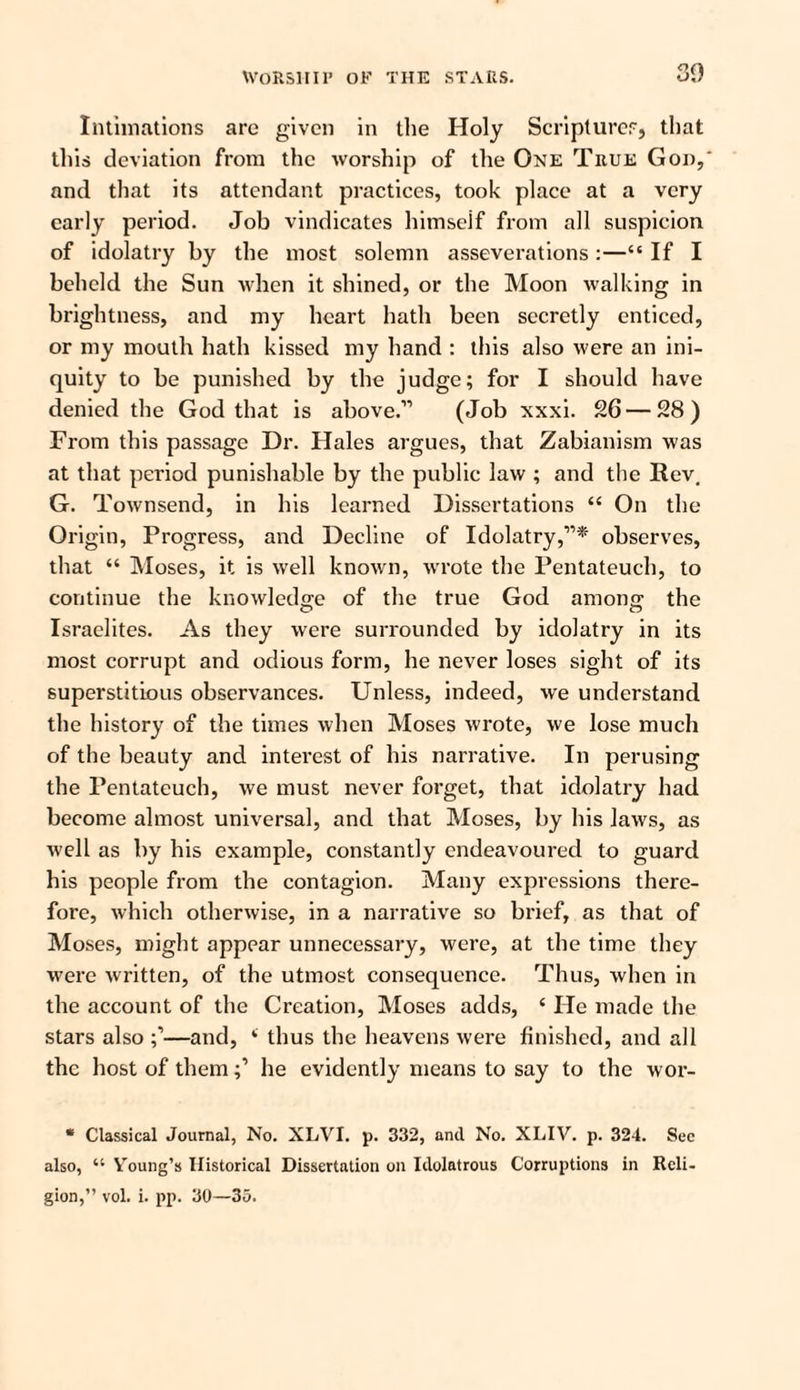 Intimations arc given in the Holy Scriptures, that this deviation from the worship of the One True God,' and that its attendant practices, took place at a very early period. Job vindicates himseif from all suspicion of idolatry by the most solemn asseverations :—“ If I beheld the Sun when it shined, or the Moon walking in brightness, and my heart hath been secretly enticed, or my mouth hath kissed my hand : this also were an ini¬ quity to be punished by the judge; for I should have denied the God that is above.'” (Job xxxi. 26 — 28) From this passage Dr. Hales argues, that Zabianism was at that period punishable by the public law ; and the Rev, G. Townsend, in his learned Dissertations 44 On the Origin, Progress, and Decline of Idolatry,”* observes, that “ Moses, it is well known, wrote the Pentateuch, to continue the knowledge of the true God among the Israelites. As they were surrounded by idolatry in its most corrupt and odious form, he never loses sight of its superstitious observances. Unless, indeed, we understand the history of the times when Moses wrote, we lose much of the beauty and interest of his narrative. In perusing the Pentateuch, we must never forget, that idolatry had become almost universal, and that Moses, by his laws, as well as by his example, constantly endeavoured to guard his people from the contagion. Many expressions there¬ fore, which otherwise, in a narrative so brief, as that of Moses, might appear unnecessary, were, at the time they were written, of the utmost consequence. Thus, when in the account of the Creation, Moses adds, 4 He made the stars also —and, 4 thus the heavens were finished, and all the host of themhe evidently means to say to the wor- * Classical Journal, No. XLVI. p. 332, and No. XLIV. p. 324. Sec also, 44 Y'oung’s Historical Dissertation on Idolatrous Corruptions in Reli¬ gion,” vol. i. pp. 30—35.
