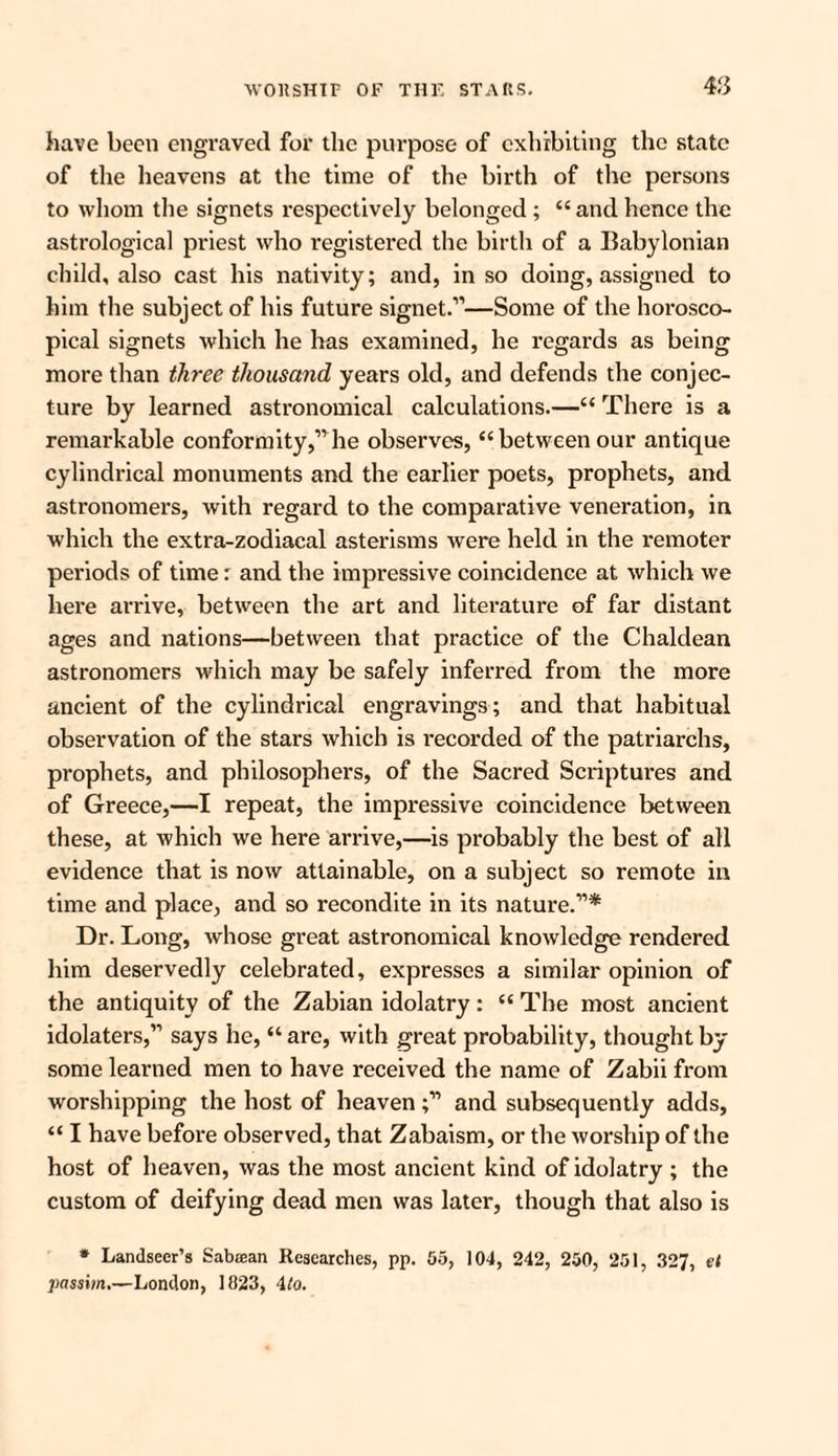 have been engraved for the purpose of exhibiting the state of the heavens at the time of the birth of the persons to whom the signets respectively belonged ; “ and hence the astrological priest who registered the birth of a Babylonian child, also cast his nativity; and, in so doing, assigned to him the subject of his future signet.”—Some of the horosco- pical signets which he has examined, he regards as being more than three thousand years old, and defends the conjec¬ ture by learned astronomical calculations.—“ There is a remarkable conformity,”he observes, “between our antique cylindrical monuments and the earlier poets, prophets, and astronomers, with regard to the comparative veneration, in which the extra-zodiacal asterisms were held in the remoter periods of time: and the impressive coincidence at which we here arrive, between the art and literature of far distant ages and nations—between that practice of the Chaldean astronomers which may be safely inferred from the more ancient of the cylindrical engravings; and that habitual observation of the stars which is i-ecorded of the patriarchs, prophets, and philosophers, of the Sacred Scriptures and of Greece,—I repeat, the impressive coincidence between these, at which we here arrive,—is probably the best of all evidence that is now attainable, on a subject so remote in time and place, and so recondite in its nature.”* Dr. Long, whose great astronomical knowledge rendered him deservedly celebrated, expresses a similar opinion of the antiquity of the Zabian idolatry: “ The most ancient idolaters,” says he, “ are, with great probability, thought by some learned men to have received the name of Zabii from worshipping the host of heaven;” and subsequently adds, “ I have before observed, that Zabaism, or the worship of the host of heaven, was the most ancient kind of idolatry ; the custom of deifying dead men was later, though that also is * Landseer’s Sabrean Researches, pp. 55, 104, 242, 250, 251, 327, £< passim.—London, 1823, 4to.