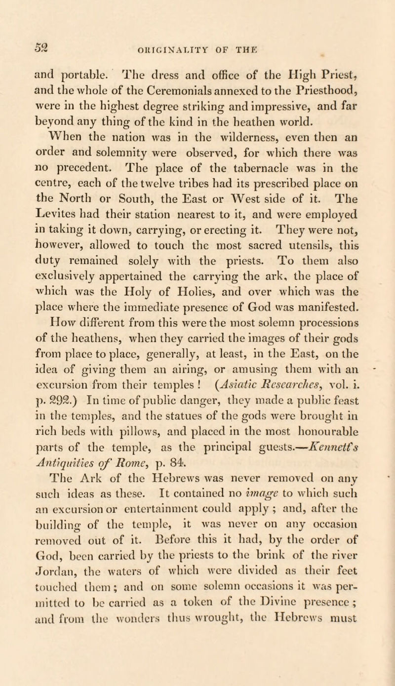 and portable. The dress and office of the High Priest, and the whole of the Ceremonials annexed to the Priesthood, were in the highest degree striking and impressive, and far beyond any thing of the kind in the heathen world. When the nation was in the wilderness, even then an order and solemnity were observed, for which there was no precedent. The place of the tabernacle was in the centre, each of the twelve tribes had its prescribed place on the North or South, the East or West side of it. The Levites had their station nearest to it, and were employed in taking it down, carrying, or erecting it. They were not, however, allowed to touch the most sacred utensils, this duty remained solely with the priests. To them also exclusively appertained the carrying the ark, the place of which was the Holy of Holies, and over which was the place where the immediate presence of God was manifested. How different from this w ere the most solemn processions of the heathens, when they carried the images of their gods from place to place, generally, at least, in the East, on the idea of giving them an airing, or amusing them with an excursion from their temples ! (Asiatic Researches, vol. i. p. 292.) In time of public danger, they made a public feast in the temples, and the statues of the gods were brought in rich beds with pillows, and placed in the most honourable parts of the temple, as the principal guests.—Kennctt's Antiquities of Rome, p. 84. The Ark of the Hebreivs was never removed on any such ideas as these. It contained no image to which such an excursion or entertainment could apply ; and, after the building of the temple, it w'as never on any occasion removed out of it. Before this it had, by the order of God, been carried by the priests to the brink of the river Jordan, the waters of which were divided as their feet touched them; and on some solemn occasions it was per¬ mitted to be carried as a token of the Divine presence; and from the wonders thus wrought, the Hebrews must
