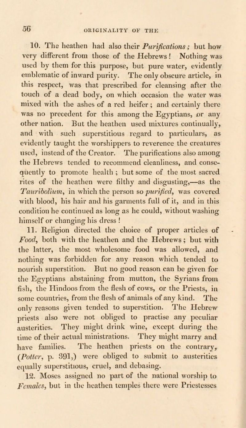 5G 10. The heathen had also their Purifications; but how very different from those of the Hebrews! Nothing was used by them for this purpose, but pure water, evidently emblematic of inward purity. The only obscure article, in this respect, was that prescribed for cleansing after the touch of a dead body, on which occasion the water was mixed with the ashes of a red heifer; and certainly there was no precedent for this among the Egyptians, or any other nation. But the heathen used mixtures continually, and with such superstitious regard to particulars, as evidently taught the worshippers to reverence the creatures used, instead of the Creator. The purifications also among the Hebrews tended to recommend cleanliness, and conse¬ quently to promote health ; but some of the most sacred rites of the heathen were filthy and disgusting,—as the Tauriboliuvi, in which the person so purified, was covered with blood, his hair and his garments full of it, and in this condition he continued as long as he could, without washing himself or chanmno; his dress ! 11. Religion directed the choice of proper articles of Food, both with the heathen and the Hebrews; but with the latter, the most wholesome food was allowed, and nothing was forbidden for any reason which tended to nourish superstition. But no good reason can be given for the Egyptians abstaining from mutton, the Syrians from fish, the Hindoos from the flesh of cows, or the Priests, in some countries, from the flesh of animals of any kind. The only reasons given tended to superstition. The Hebrew priests also were not obliged to practise any peculiar austerities. They might drink wine, except during the time of their actual ministrations. They might marry and have families. The heathen priests on the contrary, {Potter, p. 391,) were obliged to submit to austerities equally superstitious, cruel, and debasing. 12. Moses assigned no part of the national worship to Females, but in the heathen temples there were Priestesses