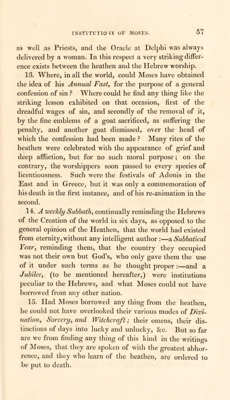 as well as Priests, and the Oracle at Delphi was always delivered by a woman. In this respect a very striking differ¬ ence exists between the heathen and the Hebrew worship. 13. Where, in all the world, could Moses have obtained the idea of his Annual Fast, for the purpose of a general confession of sin ? Where could he find any thing like the striking lesson exhibited on that occasion, first of the dreadful wages of sin, and secondly of the removal of it, by the fine emblems of a goat sacrificed, as suffering the penalty, and another goat dismissed, over the head of which the confession had been made ? Many rites of the heathen were celebrated with the appearance of grief and deep affliction, but for no such moral purpose; on the contrary, the worshippers soon passed to every species of licentiousness. Such were the festivals of Adonis in the East and in Greece, but it was only a commemoration of his death in the first instance, and of his re-animation in the second. 14. A weekly Sabbath, continually reminding the Hebrews of the Creation of the world in six days, as opposed to the general opinion of the Heathen, that the world had existed from eternity, without any intelligent author :—a Sabbatical Year, reminding them, that the country they occupied was not their own but God’s, who only gave them the use of it under such terms as he thought proper :—and a Jubilee, (to be mentioned hereafter,) were institutions peculiar to the Hebrews, and what Moses could not have borrowed from any other nation. 15. Had Moses borrowed any thing from the heathen, he could not have overlooked their various modes of Divi¬ nation, Sorcery, and Witchcraft; their omens, their dis¬ tinctions of days into lucky and unlucky, &c. But so far are we from finding any thing of this kind in the writings of Moses, that they are spoken of with the greatest abhor¬ rence, and they who learn of the heathen, arc ordered to be put to death.