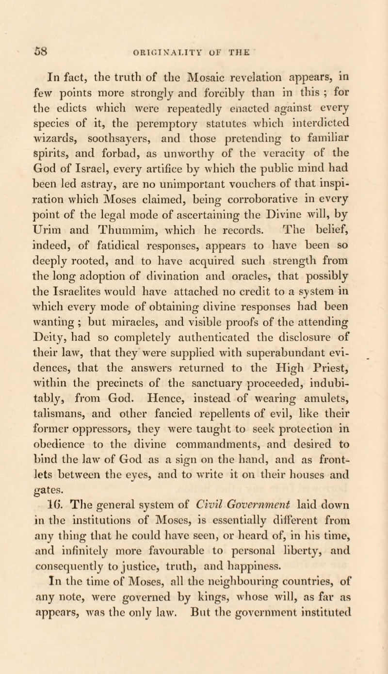 In fact, the truth of the Mosaic revelation appears, in few points more strongly and forcibly than in this ; for the edicts which were repeatedly enacted against every species of it, the peremptory statutes which interdicted wizards, soothsayers, and those pretending to familiar spirits, and forbad, as unworthy of the veracity of the God of Israel, every artifice by which the public mind had been led astray, are no unimportant vouchers of that inspi¬ ration which Moses claimed, being corroborative in every point of the legal mode of ascertaining the Divine will, by Urim and Thummim, which he records. The belief, indeed, of fatidical responses, appears to have been so deeply rooted, and to have acquired such strength from the long adoption of divination and oracles, that possibly the Israelites would have attached no credit to a system in which every mode of obtaining divine responses had been wanting ; but miracles, and visible proofs of the attending Deity, had so completely authenticated the disclosure of their law, that they were supplied with superabundant evi¬ dences, that the answers returned to the High Priest, within the precincts of the sanctuary proceeded, indubi¬ tably, from God. Hence, instead of wearing amulets, talismans, and other fancied repellents of evil, like their former oppressors, they were taught to seek protection in obedience to the divine commandments, and desired to bind the law of God as a sign on the hand, and as front¬ lets between the eyes, and to write it on their houses and gates. 10. The general system of Civil Government laid down in the institutions of Moses, is essentially different from any thing that he could have seen, or heard of, in his time, and infinitely more favourable to personal liberty, and consequently to justice, truth, and happiness. In the time of Moses, all the neighbouring countries, of any note, were governed by kings, whose will, as far as appears, was the only law. But the government instituted