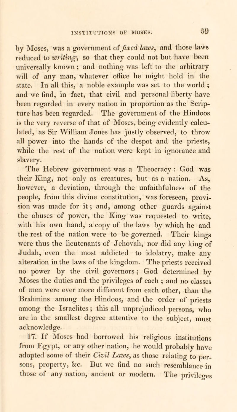 by Moses, was a government of fixed laics, and those laws reduced to writing', so that they could not but have been universally known; and nothing ivas left to the arbitrary will of any man, whatever office he might hold in the state. In all this, a noble example was set to the world ; and we find, in fact, that civil and personal liberty have been regarded in every nation in proportion as the Scrip¬ ture has been regarded. The government of the Hindoos is the very reverse of that of Moses, being evidently calcu¬ lated, as Sir William Jones has justly observed, to throw all power into the hands of the despot and the priests, while the rest of the nation were kept in ignorance and The Hebrew government was a Theocracy : God was their King, not only as creatures, but as a nation. As, however, a deviation, through the unfaithfulness of the people, from this divine constitution, was foreseen, provi¬ sion was made for it; and, among other guards against the abuses of power, the King was requested to write, with his own hand, a copy of the laws by which he and the rest of the nation were to be governed. Their kings were thus the lieutenants of Jehovah, nor did any king of Judah, even the most addicted to idolatry, make any alteration in the laws of the kingdom. The priests received no power by the civil governors; God determined by Moses the duties and the privileges of each ; and no classes of men were ever more different from each other, than the Brahmins among the Hindoos, and the order of priests among the Israelites; this all unprejudiced persons, who are in the smallest degree attentive to the subject, must acknowledge. 17. If Moses had borrowed his religious institutions from Egypt, or any other nation, he would probably have adopted some of their Civil Laws, as those relating to per¬ sons, property, &e. But we find no such resemblance in those of any nation, ancient or modern. The privileges
