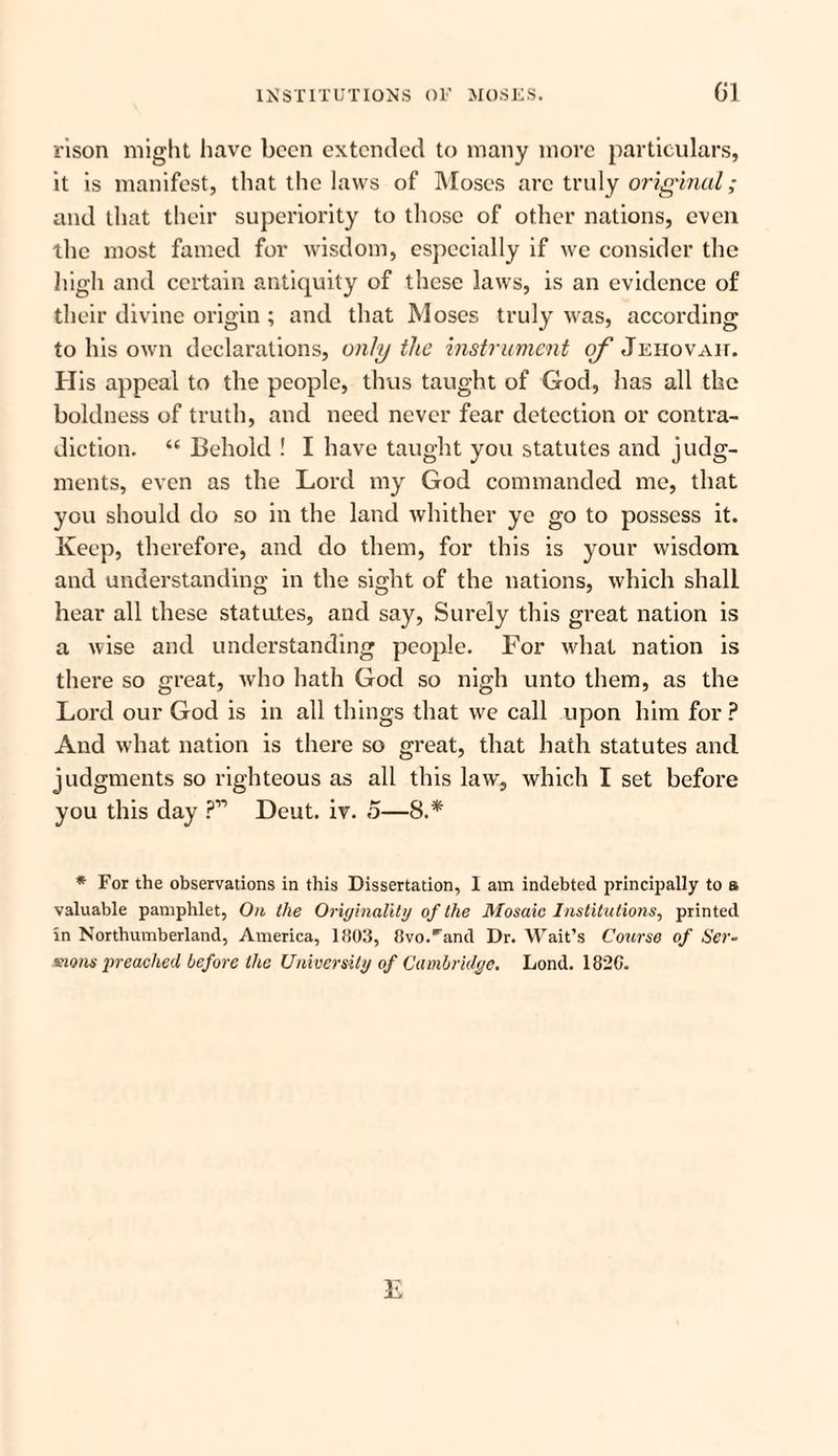 rison might have been extended to many more particulars, it is manifest, that the laws of Moses arc truly original; and that their superiority to those of other nations, even the most famed for wisdom, especially if we consider the high and certain antiquity of these laws, is an evidence of their divine origin ; and that Moses truly was, according to his own declarations, only the instrument of Jehovah. His appeal to the people, thus taught of God, has all the boldness of truth, and need never fear detection or contra¬ diction. “ Behold ! I have taught you statutes and judg¬ ments, even as the Lord my God commanded me, that you should do so in the land whither ye go to possess it. Keep, therefore, and do them, for this is your wisdom and understanding in the sight of the nations, which shall hear all these statutes, and say, Surely this great nation is a wise and understanding people. For what nation is there so great, who hath God so nigh unto them, as the Lord our God is in all things that we call upon him for ? And what nation is there so great, that hath statutes and judgments so righteous as all this law, which I set before you this day P11 Deut. iv. 5—8.* * For the observations in this Dissertation, 1 am indebted principally to a valuable pamphlet, On the Originality of the Mosaic Institutions, printed in Northumberland, America, 1803, 8vo.irand Dr. Wait’s Course of Ser¬ mons preached before the University of Cambridge. Lond. 1820.