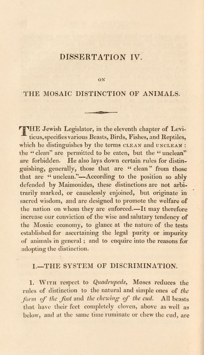 DISSERTATION IV. ON THE MOSAIC DISTINCTION OF ANIMALS. Jewish Legislator, in the eleventh chapter of Levi¬ ticus, specifies various Beasts, Birds, Fishes, and Reptiles, which he distinguishes by the terms clean and unclean : the “ clean” are permitted to be eaten, but the “ unclean” are forbidden. He also lays down certain rules for distin¬ guishing, generally, those that are “ clean ” from those that are “ unclean.”—According to the position so ably defended by Maimonides, these distinctions are not arbi¬ trarily marked, or causelessly enjoined, but originate in sacred wisdom, and are designed to promote the welfare of the nation on whom they are enforced.—It may therefore increase our conviction of the wise and salutary tendency of the Mosaic economy, to glance at the nature of the tests established for ascertaining the legal purity or impurity of animals in general; and to enquire into the reasons for adopting the distinction. I.—THE SYSTEM OF DISCRIMINATION. 1. With respect to Quadrupeds, Moses reduces the rules of distinction to the natural and simple ones of the form of the foot and the chewing of the cud. All beasts that have their feet completely cloven, above as well as below, and at the same time ruminate or chew the cud, arc