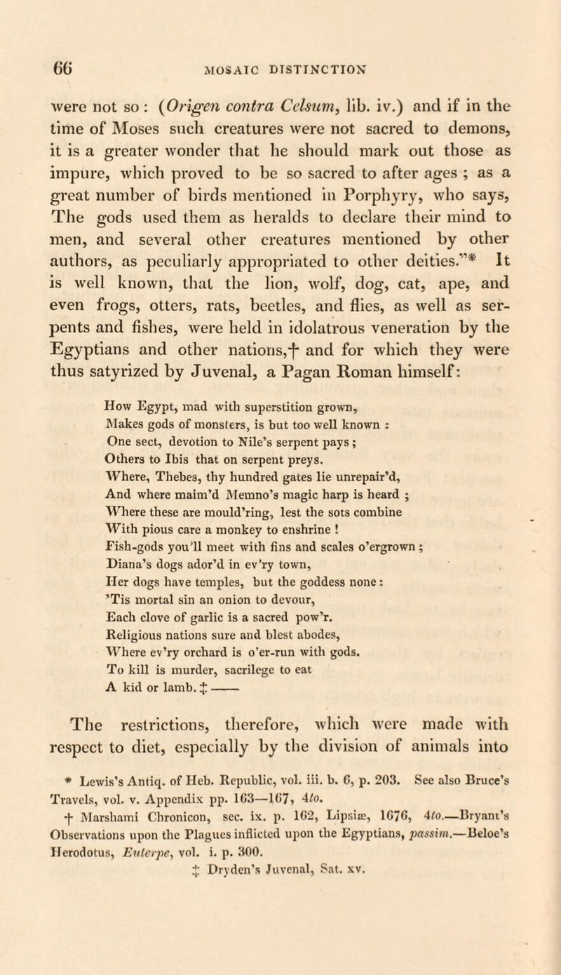 were not so: (Origen contra Celsum, lib. iv.) and if in the time of Moses such creatures were not sacred to demons, it is a greater wonder that he should mark out those as impure, which proved to be so sacred to after ages ; as a great number of birds mentioned in Porphyry, who says, The gods used them as heralds to declare their mind to men, and several other creatures mentioned by other authors, as peculiarly appropriated to other deities.'”* It is well known, that the lion, wolf, dog, cat, ape, and even frogs, otters, rats, beetles, and flies, as well as ser¬ pents and fishes, were held in idolati’ous veneration by the Egyptians and other nations,and for which they were thus satyrized by Juvenal, a Pagan Roman himself: How Egypt, mad with superstition grown. Makes gods of monsters, is but too well known : One sect, devotion to Nile’s serpent pays; Others to Ibis that on serpent preys. Where, Thebes, thy hundred gates lie unrepair’d. And where maim’d Memno’s magic harp is heard ; Where these are mould’ring, lest the sots combine With pious care a monkey to enshrine ! Fish-gods you'll meet with fins and scales o’ergrown ; Diana’s dogs ador’d in ev’ry town. Her dogs have temples, but the goddess none : ’Tis mortal sin an onion to devour, Each clove of garlic is a sacred pow’r. Religious nations sure and blest abodes, Where ev’ry orchard is o’er-run with gods. To kill is murder, sacrilege to eat A kid or lamb. J- The restrictions, therefore, which were made with respect to diet, especially by the division of animals into * Lewis’s Antiq. of Ileb. Republic, vol. iii. b. C, p. 203. See also Bruce’s Travels, vol. v. Appendix pp. 103—107, 4/o. -(- Marshami Chronicon, sec. ix. p. 102, Lipsite, 1070, 4to.—Bryant’s Observations upon the Plagues inflicted upon the Egyptians, passim.—Beloe’s Herodotus, Euterpe, vol. i. p. 300. $ Dry den’s Juvenal, Sat. xv.