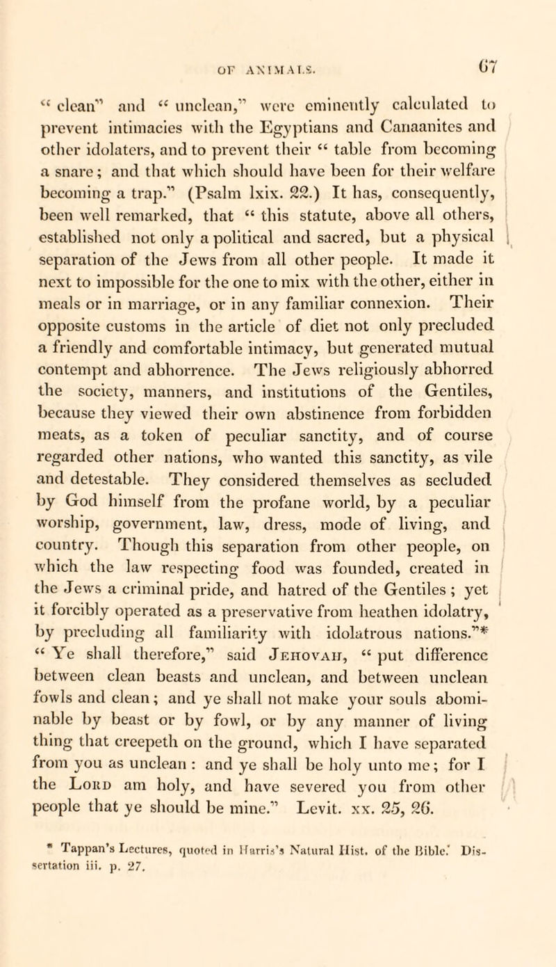 i( clean” and iC unclean,” were eminently calculated to prevent intimacies with the Egyptians and Canaanites and other idolaters, and to prevent their “ table from becoming a snare; and that which should have been for their welfare becoming a trap.” (Psalm lxix. 22.) It has, consequently, been well remarked, that “ this statute, above all others, established not only a political and sacred, but a physical separation of the Jews from all other people. It made it next to impossible for the one to mix with the other, either in meals or in marriage, or in any familiar connexion. Their opposite customs in the article of diet not only precluded a friendly and comfortable intimacy, but generated mutual contempt and abhorrence. The Jews religiously abhorred the society, manners, and institutions of the Gentiles, because they viewed their own abstinence from forbidden meats, as a token of peculiar sanctity, and of course regarded other nations, who wanted this sanctity, as vile and detestable. They considered themselves as secluded by God himself from the profane world, by a peculiar worship, government, law, dress, mode of living, and country. Though this separation from other people, on which the law respecting food was founded, created in the Jews a criminal pride, and hatred of the Gentiles ; yet it forcibly operated as a preservative from heathen idolatry, by precluding all familiarity with idolatrous nations.”* “ Ye shall therefore,” said Jehovah, “ put difference between clean beasts and unclean, and between unclean fowls and clean; and ye shall not make your souls abomi¬ nable by beast or by fowl, or by any manner of living thing that creepeth on the ground, which I have separated from you as unclean : and ye shall be holy unto me; for I the Loud am holy, and have severed you from other people that ye should be mine.” Levit. xx. 25, 2G. * Tappan’s Lectures, quoted in Harris’s Natural Iiist. of the Bible.' Dis¬ sertation iii. p. 27.