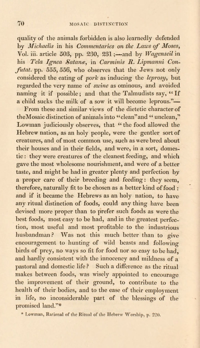 quality of the animals forbidden is also learnedly defended by Michaelis in his Commentaries on the Laws of Moses, Vol. iii. article 503, pp. 230, 231and by Wagcnseil in his Tela Ignea Satan#, in Carminis R. Lipmanni Con- Jutat. pp. 555, 556, who observes that the Jews not only considered the eating of porlc as inducing the leprosy, but regarded the very name of swine as ominous, and avoided naming it if possible; and that the Talmudists say, i‘ If a child sucks the milk of a sow it will become leprous.”— From these and similar views of the dietetic character of theMosaic distinction of animals into “clean”and “ unclean,” Lowman judiciously observes, that “ the food allowed the Hebrew nation, as an holy people, were the gentler sort of creatures, and of most common use, such as were bred about their houses and in their fields, and were, in a sort, domes¬ tic : they were creatures of the cleanest feeding, and which gave the most wholesome nourishment, and were of a better taste, and might be had in greater plenty and perfection by a proper care of their breeding and feeding: they seem, therefore, naturally fit to be chosen as a better kind of food : and if it became the Hebrews as an holy nation, to have any ritual distinction of foods, could any thing have been devised more proper than to prefer such foods as were the best foods, most easy to be had, and in the greatest perfec¬ tion, most useful and most profitable to the industrious husbandman? Was not this much better than to give encouragement to hunting of wild beasts and following birds of prey, no ways so fit for food nor so easy to be had, and hardly consistent with the innocency and mildness of a pastoral and domestic life? Such a difference as the ritual makes between foods, was wisely appointed to encourage the improvement of their ground, to contribute to the health of their bodies, and to the ease of their employment in life, no inconsiderable part of the blessings of the promised land.”* * Lowman, Rational of the Ritual of the Hebrew Worship, p. 220.