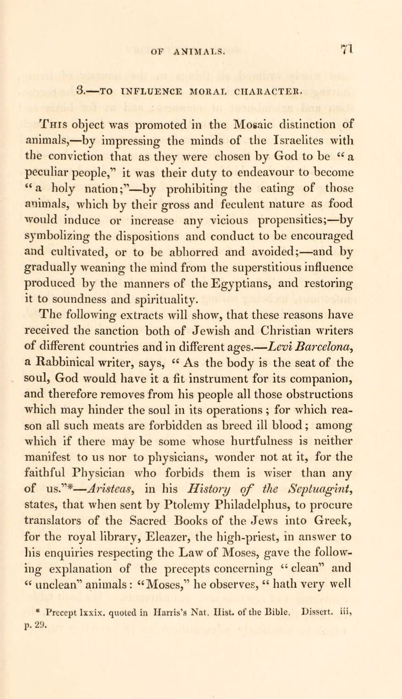 3.-TO INFLUENCE MORAL CHARACTER. This object was promoted in the Mosaic distinction of animals,—by impressing the minds of the Israelites with the conviction that as they were chosen by God to be “ a peculiar people,” it was their duty to endeavour to become “a holy nation;”—by prohibiting the eating of those animals, which by their gross and feculent nature as food would induce or increase any vicious propensities;—by symbolizing the dispositions and conduct to be encouraged and cultivated, or to be abhorred and avoided;—and by gradually weaning the mind from the superstitious influence produced by the manners of the Egyptians, and restoring it to soundness and spirituality. The following extracts will show, that these reasons have received the sanction both of Jewish and Christian writers of different countries and in different ages.—Levi Barcelona, a Rabbinical writer, says, ce As the body is the seat of the soul, God would have it a fit instrument for its companion, and therefore removes from his people all those obstructions which may hinder the soul in its operations ; for which rea¬ son all such meats are forbidden as breed ill blood; among which if there may be some whose hurtfulness is neither manifest to us nor to physicians, wonder not at it, for the faithful Physician who forbids them is wiser than any of us.”*—Aristeas, in his History of the Se-ptuagint, states, that when sent by Ptolemy Philadelphus, to procure translators of the Sacred Books of the Jews into Greek, for the royal library, Eleazer, the high-priest, in answer to his enquiries respecting the Law of Moses, gave the follow¬ ing explanation of the precepts concerning “ clean” and “ unclean” animals : “Moses,” he observes, “ hath very well * Precept lxxix. quoted in Harris’s Nat. Hist, of tire Bible. Dissert, iii,